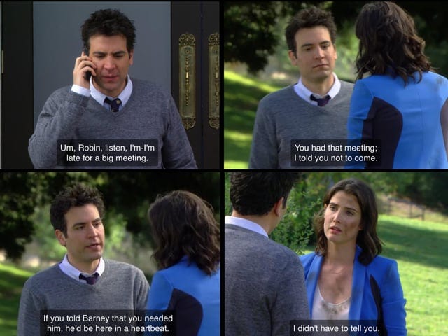 r/HIMYM - ED Um, Robin, listen, I'm-l'm late for a big meeting You had that meeting; I told you not to come. If you told Barney that you needed him, he'd be here in a heartbeat. I didn't have to tell you.
