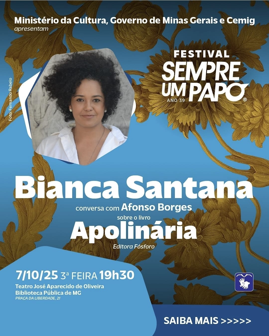 A imagem é um cartaz de divulgação do Festival Sempre Um Papo – 39ª edição, apresentado pelo Ministério da Cultura, Governo de Minas Gerais e Cemig. O fundo é azul, decorado com folhas e flores douradas que se espalham pelo espaço, criando um contraste elegante.  No canto superior esquerdo, há uma fotografia de Bianca Santana, com cabelo cacheado volumoso, usando uma camisa branca e olhando para a câmera com expressão serena. Abaixo da foto, o texto informa que Bianca conversará com Afonso Borges sobre o livro “Apolinária”, da Editora Fósforo.  A data e local do evento estão destacados em azul claro na parte inferior: 7/10/25, terça-feira, às 19h30, no Teatro José Aparecido de Oliveira, Biblioteca Pública de MG, Praça da Liberdade, 21.  No canto inferior direito, há um ícone representando acessibilidade em Libras, indicando que o evento terá interpretação. A composição visual do cartaz combina cores sóbrias e douradas, transmitindo sofisticação e valorizando a divulgação cultural.