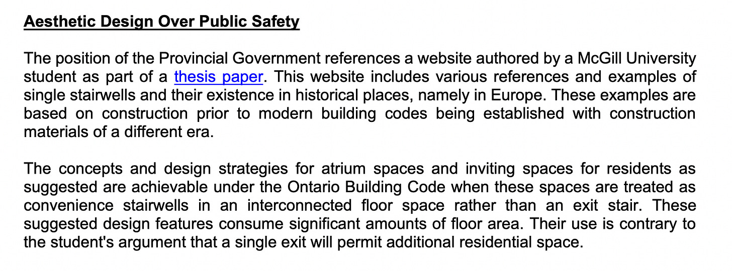 Aesthetic Design Over Public Safety The position of the Provincial Government references a website authored by a McGill University student as part of a thesis paper. This website includes various references and examples of single stairwells and their existence in historical places, namely in Europe. These examples are based on construction prior to modern building codes being established with construction materials of a different era. The concepts and design strategies for atrium spaces and inviting spaces for residents as suggested are achievable under the Ontario Building Code when these spaces are treated as convenience stairwells in an interconnected floor space rather than an exit stair. These suggested design features consume significant amounts of floor area. Their use is contrary to the student's argument that a single exit will permit additional residential space.