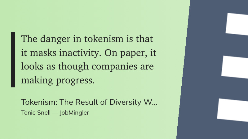 The danger in tokenism is that it masks inactivity. On paper, it looks as though companies are making progress. Tokenism: The Result of Diversity W... Tonie Snell — JobMingler The danger in tokenism is that it masks inactivity. On paper, it looks as though companies are making progress. Tokenism: The Result of Diversity W... Tonie Snell — JobMingler