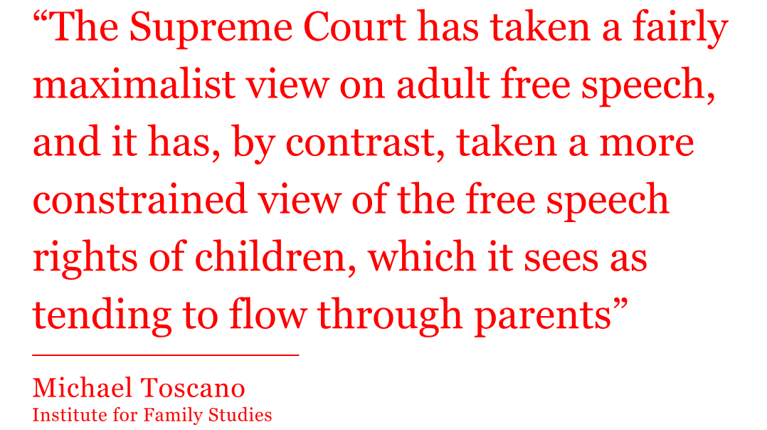 The quote from Michael Toscano reads: “The Supreme Court has taken a fairly maximalist view on adult free speech, and it has, by contrast, taken a more constrained view of the free speech rights of children, which it sees as tending to flow through parents” The quote from Michael Toscano reads: “The Supreme Court has taken a fairly maximalist view on adult free speech, and it has, by contrast, taken a more constrained view of the free speech rights of children, which it sees as tending to flow through parents”