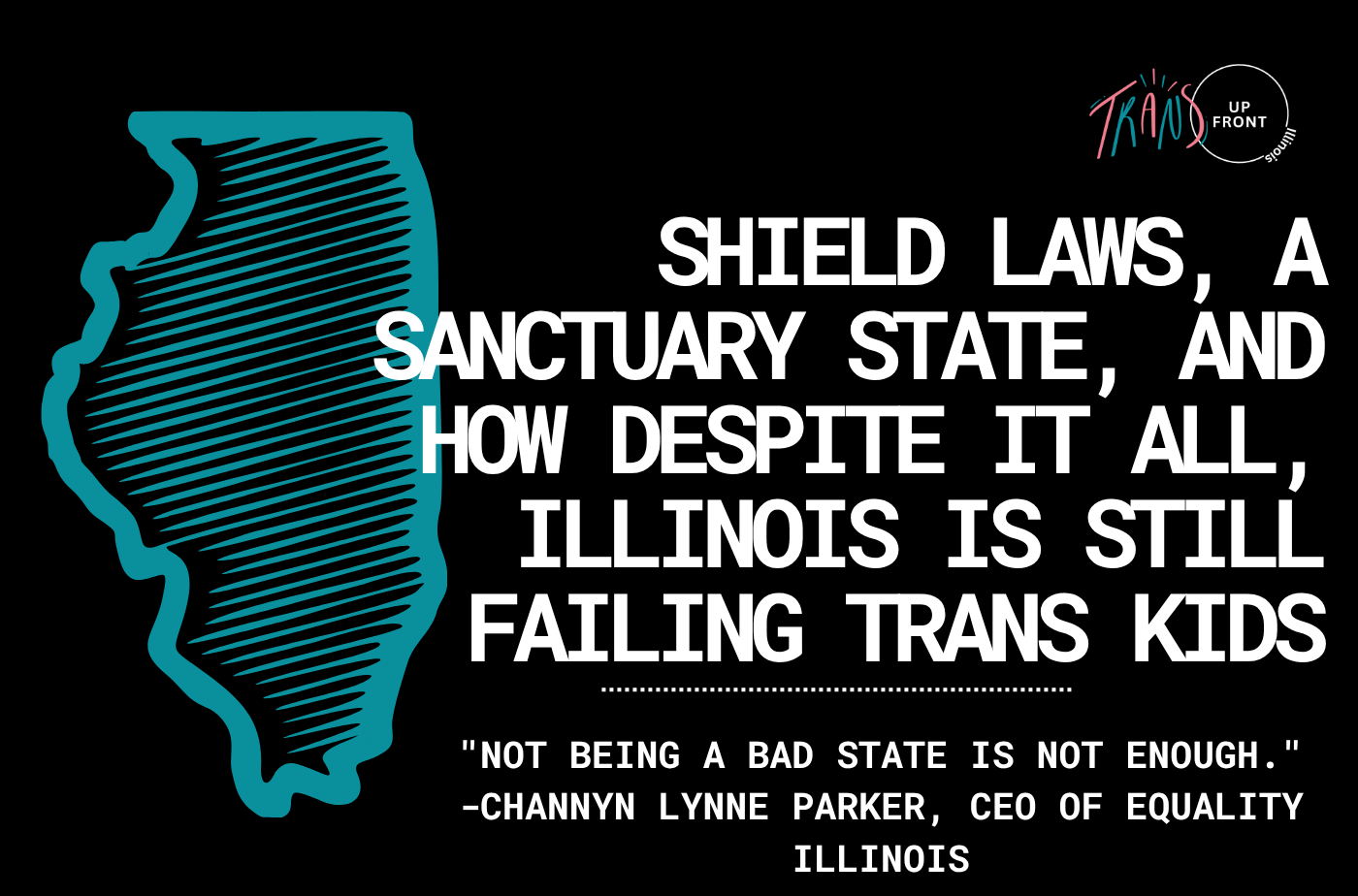 Graphic with black background, blue illustration of Illinois outline with cross-hatching. Trans Up Front logo on top right. Text says "Shield Laws, a Sanctuary State, and How Despite it All, Illinois is Still Failing Trans Kids | "Not being a bad state is not enough." -Channyn Lynne Parker, CEO of Equality Illinois