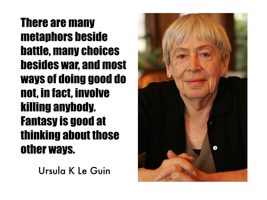 Photo of fantasy author Ursula K. Le Guin alongside this quotation from her: There are many metaphones beside battle, many choices besides war, and most ways of doing good do not, in fact, involve killing anybody. Fantasy is good at thinking about those other ways.