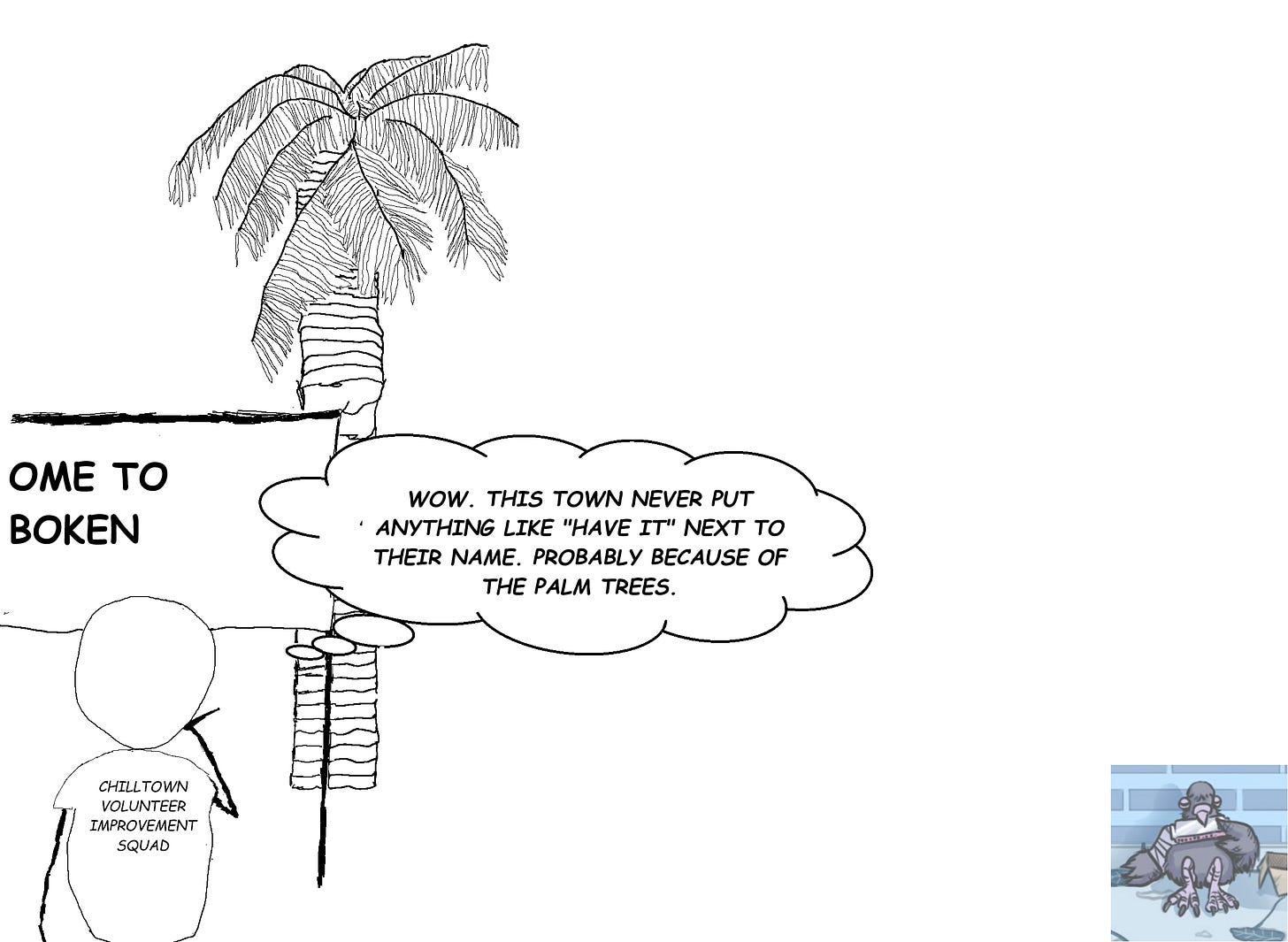 Stick figure man in "Chilltown Volunteer Improvement Squad" T-shirt looks at sign broken so that it seems to say "COME TO BOKEN." A palm tree looms in the background. Stick figure man in "Chilltown Volunteer Improvement Squad" T-shirt looks at sign broken so that it seems to say "COME TO BOKEN." A palm tree looms in the background.