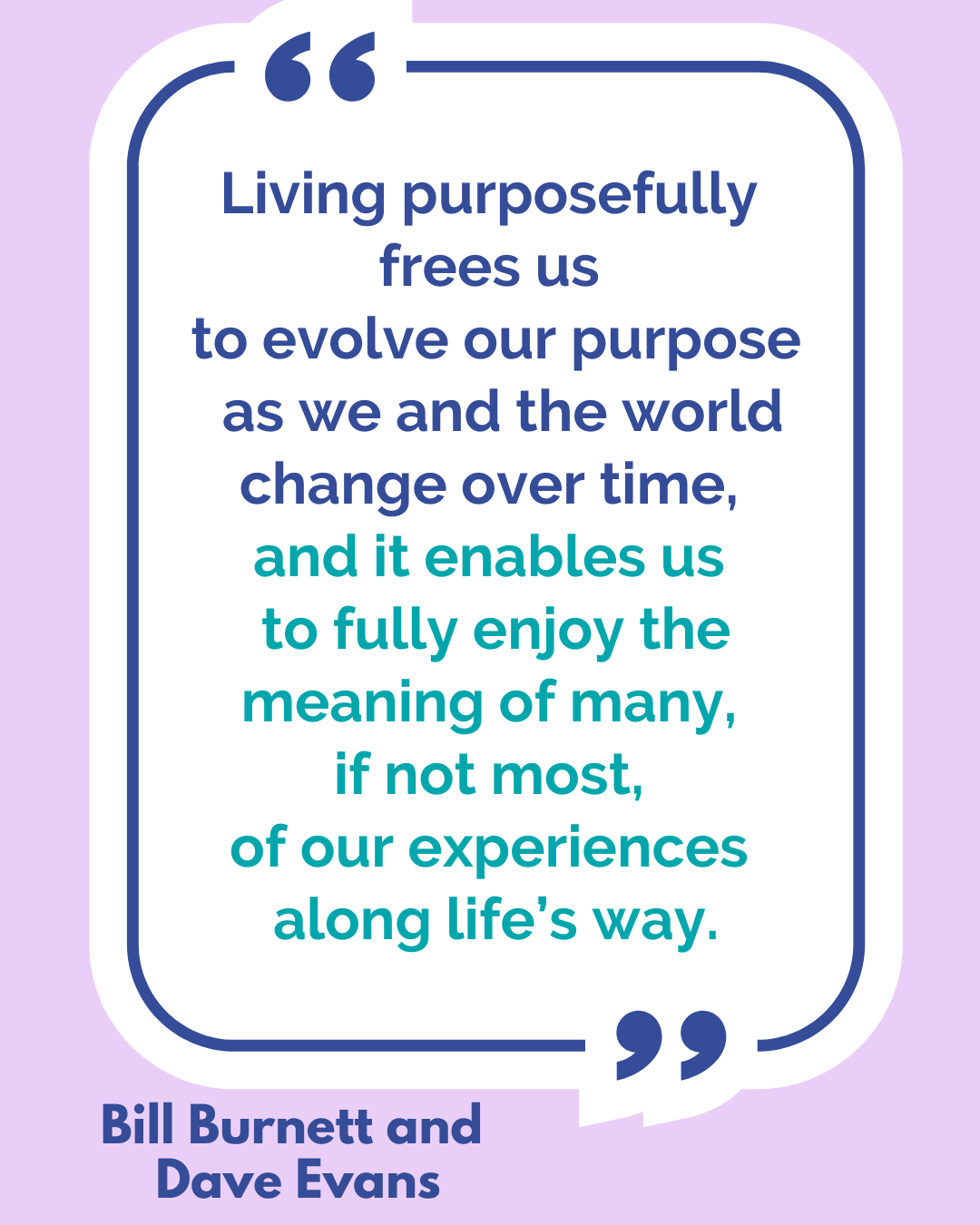 “Living purposefully frees us to evolve our purpose as we and the world change over time, and it enables us to fully enjoy the meaning of many, if not most, of our experiences along life’s way,” said Bill Burnett and Dave Evans.
