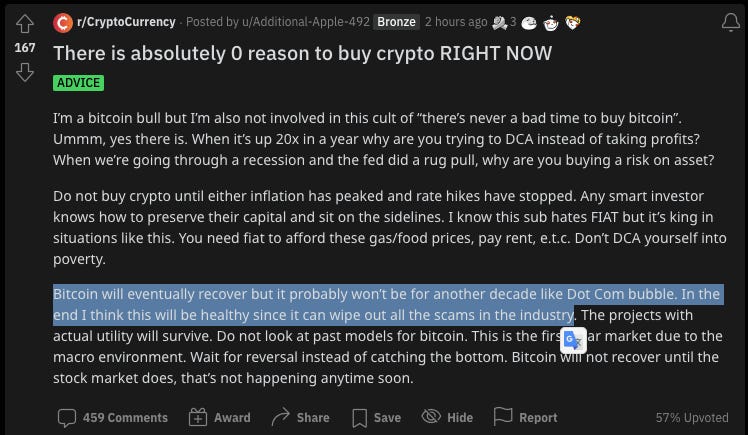 r/CryptoCurrency
- Posted by
2 hours ago
Bronze
There is absolutely O reason to buy crypto RIGHT NOW
ADVICE
I'm a bitcoin bull but I'm also not involved in this cult of 'there's never a bad time to buy bitcoin".
Ummm, yes there is. When it's up 20x in a year why are you trying to DCA instead of taking profits?
When we're going through a recession and the fed did a rug pull, why are you buying a risk on asset?
Do not buy crypto until either inflation has peaked and rate hikes have stopped. Any smart investor
knows how to preserve their capital and sit on the sidelines. I know this sub hates FIAT but it's king in
Situations like this. You need fiat to afford these gas/food prices, pay rent, e.t.c. Dont DCA yourself into
poverty.
ink is will
e out all the sc
e industry The projects with
actual utility will survive. Do not look at past models for bitcoin. This is the fir G ar market due to the
macro environment. Wait for reversal instead of catching the bottom. Bitcoin not recover until the
stock market does, that's not happening anytime soon.
459 Comments Award Share Save Hide
Report
57% r/CryptoCurrency
- Posted by
2 hours ago
Bronze
There is absolutely O reason to buy crypto RIGHT NOW
ADVICE
I'm a bitcoin bull but I'm also not involved in this cult of 'there's never a bad time to buy bitcoin".
Ummm, yes there is. When it's up 20x in a year why are you trying to DCA instead of taking profits?
When we're going through a recession and the fed did a rug pull, why are you buying a risk on asset?
Do not buy crypto until either inflation has peaked and rate hikes have stopped. Any smart investor
knows how to preserve their capital and sit on the sidelines. I know this sub hates FIAT but it's king in
Situations like this. You need fiat to afford these gas/food prices, pay rent, e.t.c. Dont DCA yourself into
poverty.
ink is will
e out all the sc
e industry The projects with
actual utility will survive. Do not look at past models for bitcoin. This is the fir G ar market due to the
macro environment. Wait for reversal instead of catching the bottom. Bitcoin not recover until the
stock market does, that's not happening anytime soon.
459 Comments Award Share Save Hide
Report
57%