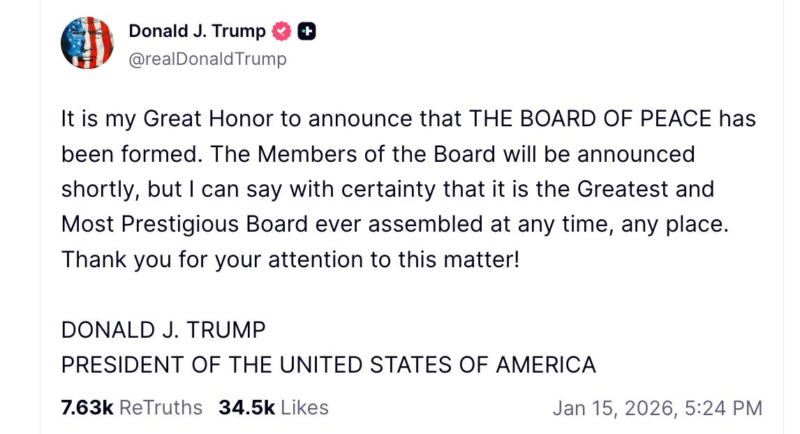 Trump Truth Social: "It is my Great Honor to announce that THE BOARD OF PEACE has been formed. The Members of the Board will be announced shortly, but I can say with certainty that it is the Greatest and Most Prestigious Board ever assembled at any time, any place. Thank you for your attention to this matter!"