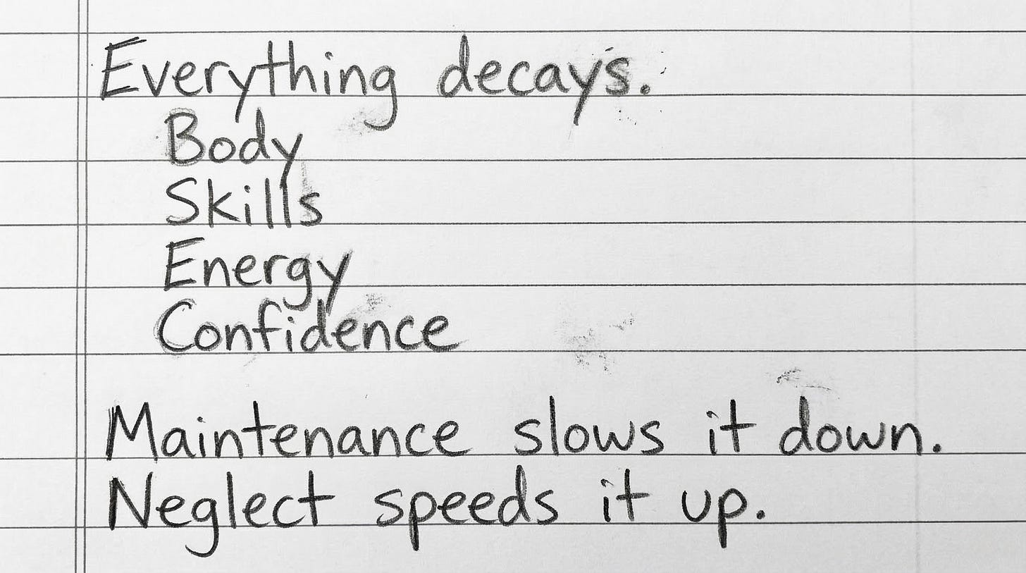 Handwritten notebook page that reads “Everything decays. Body, Skills, Energy, Confidence. Maintenance slows it down. Neglect speeds it up.” Handwritten notebook page that reads “Everything decays. Body, Skills, Energy, Confidence. Maintenance slows it down. Neglect speeds it up.”