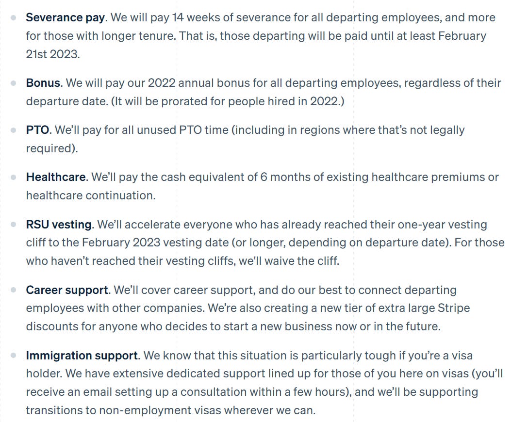 Severance pay. We will pay 14 weeks of severance for all departing employees, and more for those with longer tenure. That is, those departing will be paid until at least February 21st 2023. Bonus. We will pay our 2022 annual bonus for all departing employees, regardless of their departure date. (It will be prorated for people hired in 2022.) PTO. We’ll pay for all unused PTO time (including in regions where that’s not legally required). Healthcare. We’ll pay the cash equivalent of 6 months of existing healthcare premiums or healthcare continuation. RSU vesting. We’ll accelerate everyone who has already reached their one-year vesting cliff to the February 2023 vesting date (or longer, depending on departure date). For those who haven’t reached their vesting cliffs, we'll waive the cliff. Career support. We’ll cover career support, and do our best to connect departing employees with other companies. We’re also creating a new tier of extra large Stripe discounts for anyone who decides to start a new business now or in the future. Immigration support. We know that this situation is particularly tough if you’re a visa holder. We have extensive dedicated support lined up for those of you here on visas (you’ll receive an email setting up a consultation within a few hours), and we’ll be supporting transitions to non-employment visas wherever we can. Severance pay. We will pay 14 weeks of severance for all departing employees, and more for those with longer tenure. That is, those departing will be paid until at least February 21st 2023. Bonus. We will pay our 2022 annual bonus for all departing employees, regardless of their departure date. (It will be prorated for people hired in 2022.) PTO. We’ll pay for all unused PTO time (including in regions where that’s not legally required). Healthcare. We’ll pay the cash equivalent of 6 months of existing healthcare premiums or healthcare continuation. RSU vesting. We’ll accelerate everyone who has already reached their one-year vesting cliff to the February 2023 vesting date (or longer, depending on departure date). For those who haven’t reached their vesting cliffs, we'll waive the cliff. Career support. We’ll cover career support, and do our best to connect departing employees with other companies. We’re also creating a new tier of extra large Stripe discounts for anyone who decides to start a new business now or in the future. Immigration support. We know that this situation is particularly tough if you’re a visa holder. We have extensive dedicated support lined up for those of you here on visas (you’ll receive an email setting up a consultation within a few hours), and we’ll be supporting transitions to non-employment visas wherever we can.