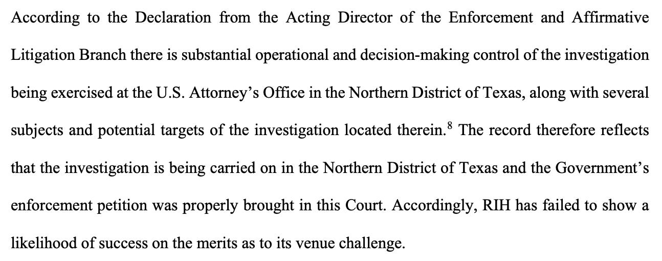 According to the Declaration from the Acting Director of the Enforcement and Affirmative Litigation Branch there is substantial operational and decision-making control of the investigation being exercised at the U.S. Attorney’s Office in the Northern District of Texas, along with several subjects and potential targets of the investigation located therein.8 The record therefore reflects that the investigation is being carried on in the Northern District of Texas and the Government’s enforcement petition was properly brought in this Court. Accordingly, RIH has failed to show a likelihood of success on the merits as to its venue challenge. 