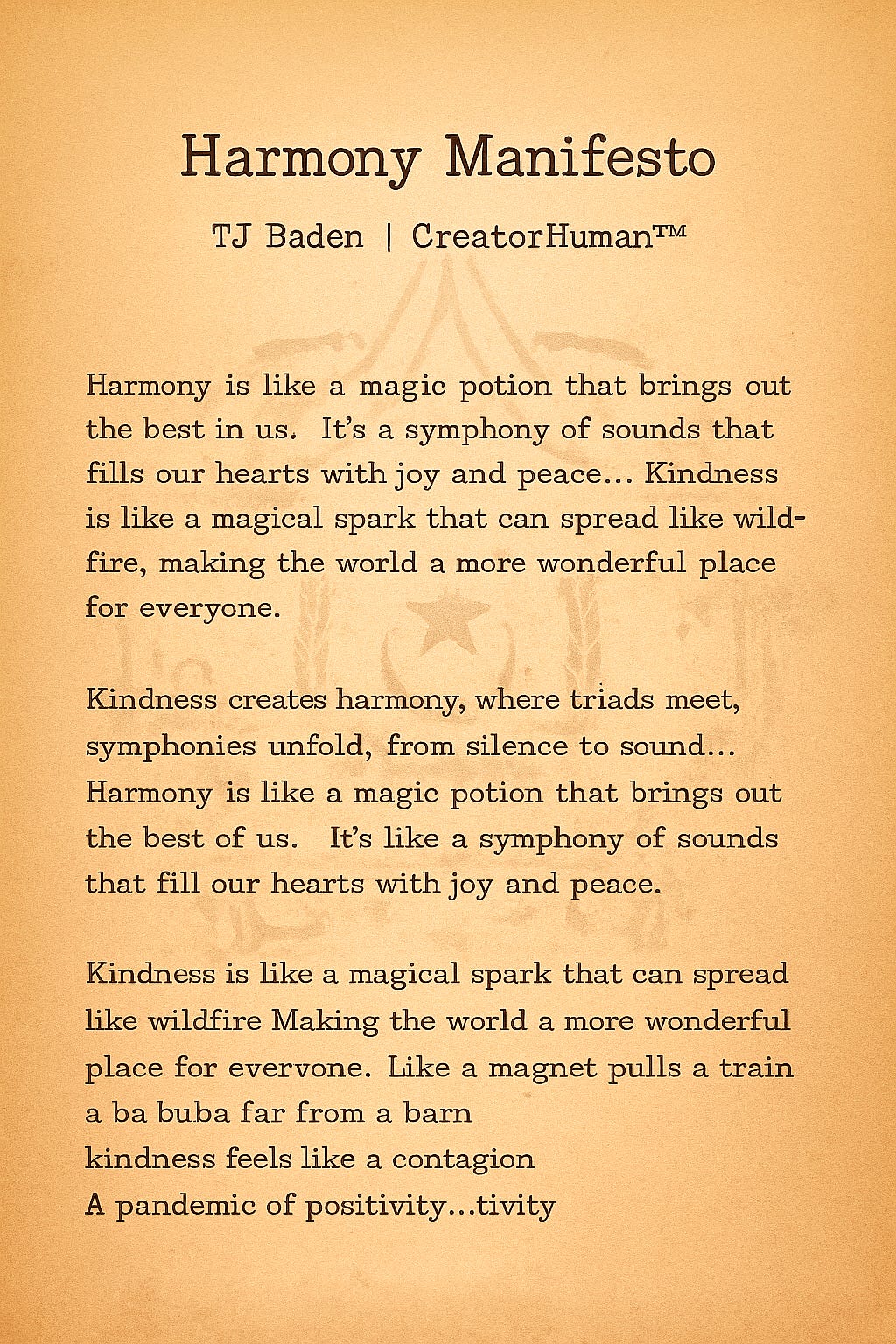 Harmony Manifesto  TJ Baden | CreatorHuman ™ Truth Engine 2550 11.24.25   Harmony is like  a magic potion that brings out the best in us.  It’s a symphony of sounds that fills our hearts with joy and peace… Kindness is like a magical spark that can spread like wildfire, making the world a more wonderful place for everyone. 