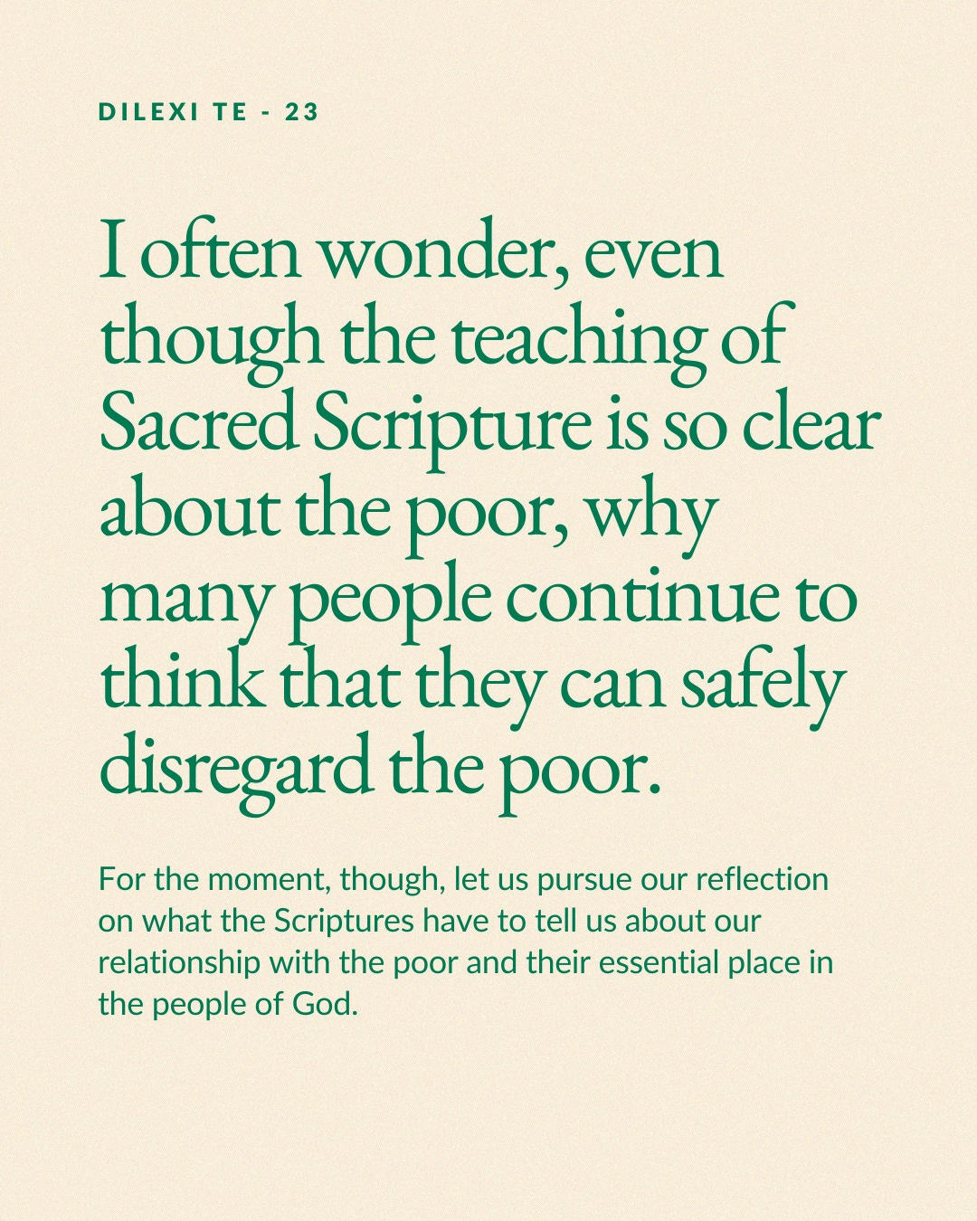 May be an image of text that says 'DILEXI TE DILEXITE-23 23 I often wonder, even though the teaching of Sacred Scripture is so clear about the poor, why many people continue to think that they can safely disregard the poor. For the moment, though, let us pursue our reflection on what the Scriptures have to tell us about our relationship with the poor and their essential place in the people of God.' May be an image of text that says 'DILEXI TE DILEXITE-23 23 I often wonder, even though the teaching of Sacred Scripture is so clear about the poor, why many people continue to think that they can safely disregard the poor. For the moment, though, let us pursue our reflection on what the Scriptures have to tell us about our relationship with the poor and their essential place in the people of God.'