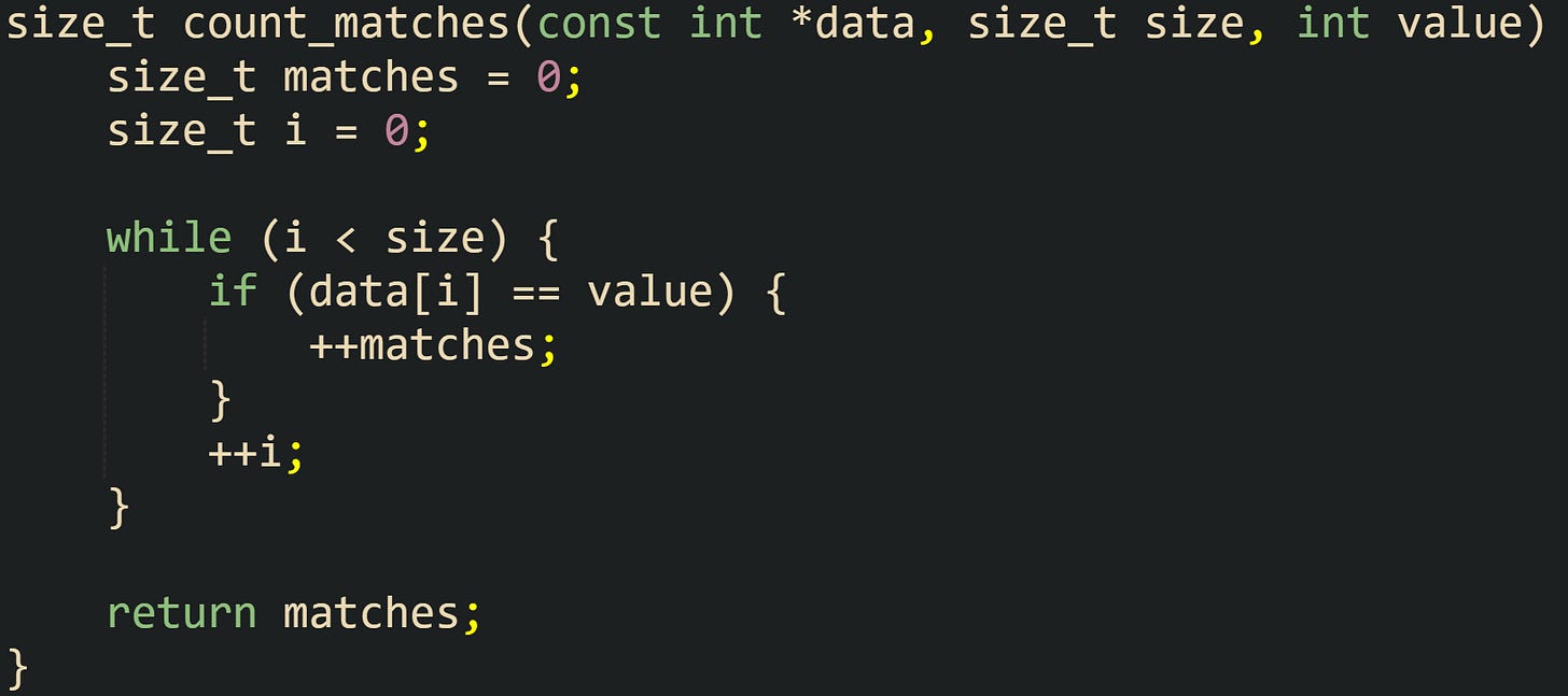 size_t count_matches(const int *data, size_t size, int value) {     size_t matches = 0;     size_t i = 0;      while (i < size) {         if (data[i] == value) {             ++matches;         }         ++i;     }      return matches; }