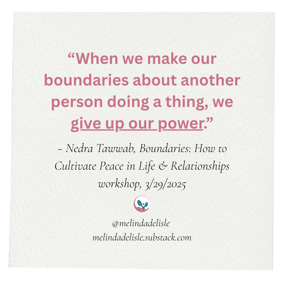 “When we make our boundaries about another person doing a thing, we give up our power.” ~ Nedra Tawwab, Boundaries: How to Cultivate Peace in Life & Relationships workshop, 3/29/2025. melindadelisle.substack.com