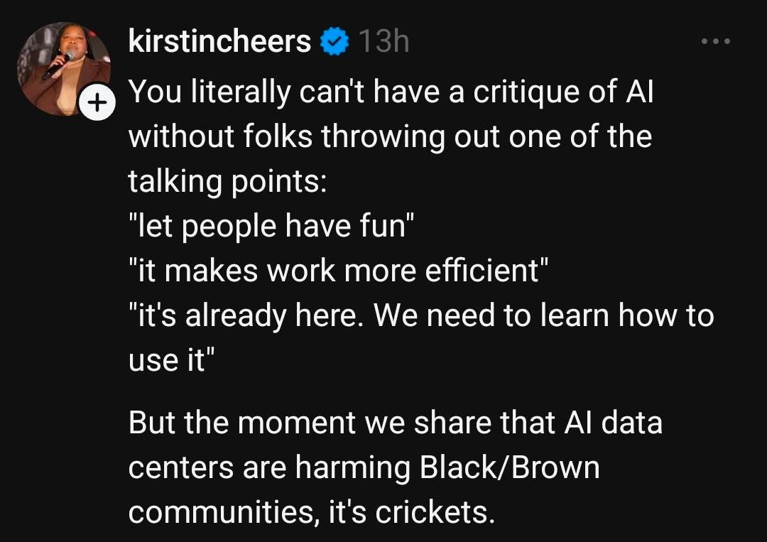May be an image of text that says 'kirstincheers + You literally can't nave a critique of A without folks throwing out one of the talking points: "let people have fun" "it makes work more efficient" "it's already here We need to learn how to use it" But the moment we share that AI data centers are harming Black/ Black/Brown Brown communities, it's crickets.' May be an image of text that says 'kirstincheers + You literally can't nave a critique of A without folks throwing out one of the talking points: "let people have fun" "it makes work more efficient" "it's already here We need to learn how to use it" But the moment we share that AI data centers are harming Black/ Black/Brown Brown communities, it's crickets.'