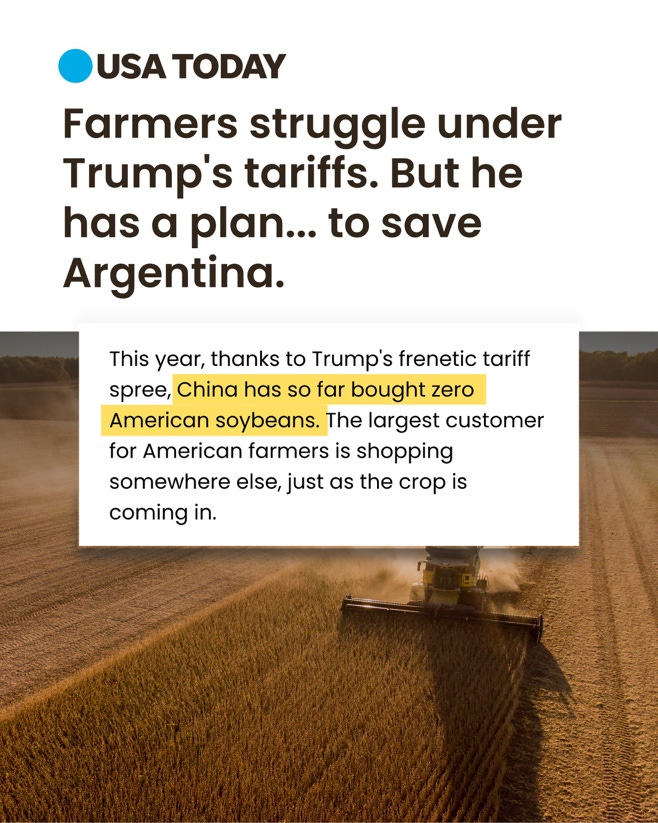 In large text: Farmers struggle under Trump's tariffs. But he has a plan ... to save Argentina.

In smaller text: This year, thanks to Trump's frenetic tariff spree, China has so far bought zero American soybeans. The largest customer for American farmers is shopping somewhere else, just as the crop is coming in.