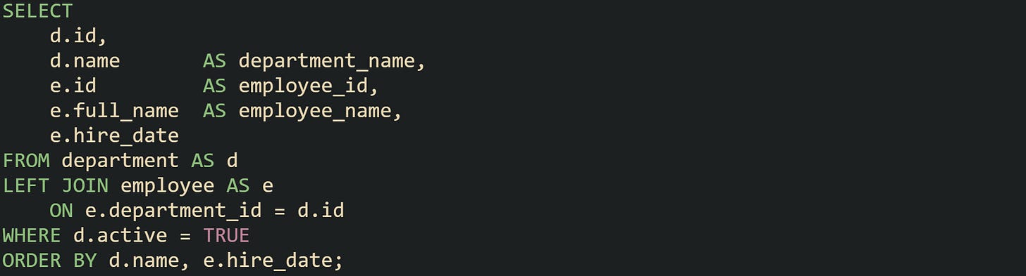 SELECT     d.id,     d.name       AS department_name,     e.id         AS employee_id,     e.full_name  AS employee_name,     e.hire_date FROM department AS d LEFT JOIN employee AS e     ON e.department_id = d.id WHERE d.active = TRUE ORDER BY d.name, e.hire_date;