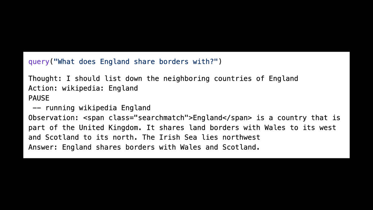 query("What does England share borders with?")

Thought: I should list down the neighboring countries of England

Action: wikipedia: England

PAUSE

—— running wikipedia England

Observation: <span class="searchmatch">England</span> is a country that is
part of the United Kingdom. It shares land borders with Wales to its west
and Scotland to its north. The Irish Sea lies northwest

Answer: England shares borders with Wales and Scotland.