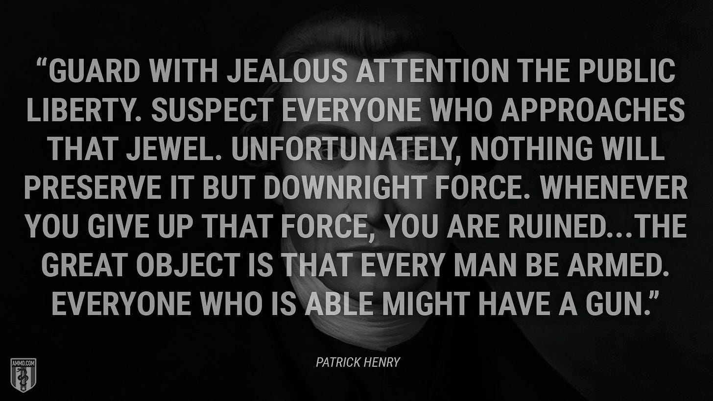 “Guard with jealous attention the public liberty. Suspect everyone who approaches that jewel. Unfortunately, nothing will preserve it but downright force. Whenever you give up that force, you are ruined...The great object is that every man be armed. Everyone who is able might have a gun.” - Patrick Henry