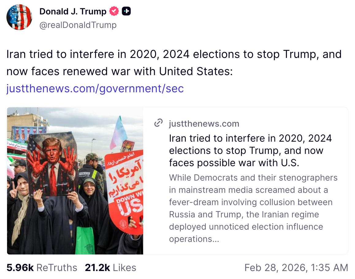 A social media post from Donald J. Trump on Truth Social, posted at 4:35am EST. The text reads: “Iran tried to interfere in 2020, 2024 elections to stop Trump, and now faces renewed war with United States:” followed by a link to justthenews.com. Below is a link preview showing the article headline “Iran tried to interfere in 2020, 2024 elections to stop Trump, and now faces possible war with U.S.” accompanied by a photo from what appears to be an Iranian protest or rally, showing demonstrators holding anti-Trump signs and posters with Persian text. A social media post from Donald J. Trump on Truth Social, posted at 4:35am EST. The text reads: “Iran tried to interfere in 2020, 2024 elections to stop Trump, and now faces renewed war with United States:” followed by a link to justthenews.com. Below is a link preview showing the article headline “Iran tried to interfere in 2020, 2024 elections to stop Trump, and now faces possible war with U.S.” accompanied by a photo from what appears to be an Iranian protest or rally, showing demonstrators holding anti-Trump signs and posters with Persian text.