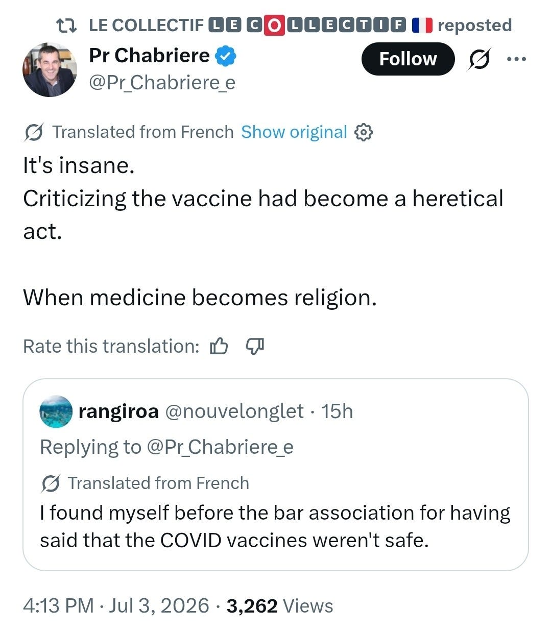 LE COLLECTIF LE COLLECTIF | | reposted Pr Chabriere Follow ... @Pr Chabriere e Translated from French Show original It's insane. Criticizing the vaccine had become a heretical act. When medicine becomes religion. Rate this translation: D rangiroa @nouvelonglet · 15h Replying to @Pr_Chabriere_e Translated from French I found myself before the bar association for having said that the COVID vaccines weren't safe. 4:13 PM · Jul 3, 2026 · 3,262 Views