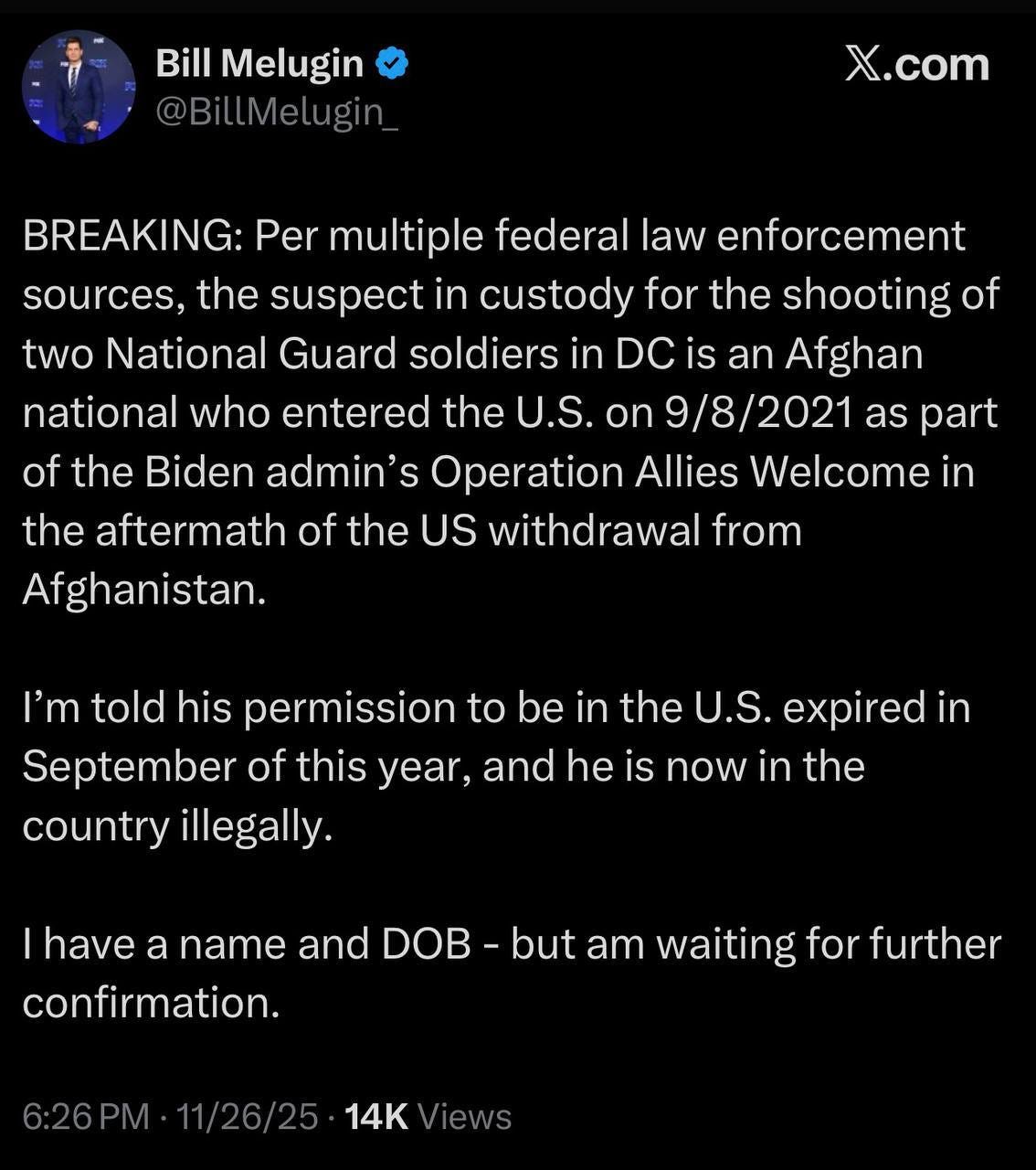 May be an image of text that says 'Bill Melugin @BiltMelugin X.com BREAKING: Per multiple federal law enforcement sources, the suspect in custody for the shooting of two National Guard soldiers in DC is an Afghan national who entered the U.S. on 9/8/2021 as part Operation Allies Welcome in the aftermath of the US withdrawal from Afghanistan. of the Biden admin's I'm told his permission to be in the U.S. expired in September of this year, and he is now in the country illegally. have a name and DOB -but am waiting for further confirmation. 6:26 1/26/25 14K iews'