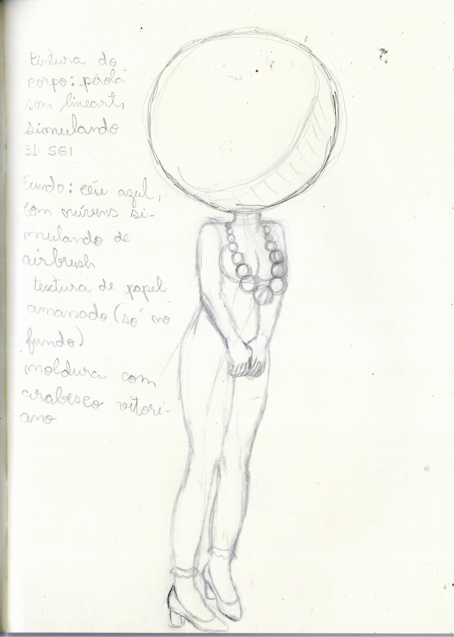 A imagem apresenta um esboço feito a lápis de uma figura feminina estilizada em uma folha de papel branca. O desenho mostra o corpo da personagem de perfil ou levemente inclinado, com uma cabeça circular grande e desproporcional em relação ao corpo.  Características do Desenho: Figura Central: Uma mulher usando um colar de contas grandes. As pernas são longas e a personagem calça sapatos de salto alto. Cabeça: Representada por um círculo com linhas de grade internas. Texto Manuscrito: À esquerda da figura, há anotações em português que detalham intenções para a finalização da arte: Pintura do corpo: Pérola sem lineart, simulando 3D SGI Fundo: céu azul com nuvens simulando textura de airbrush textura de papel amassado (só no fundo) moldura com arabesco vitoriano.