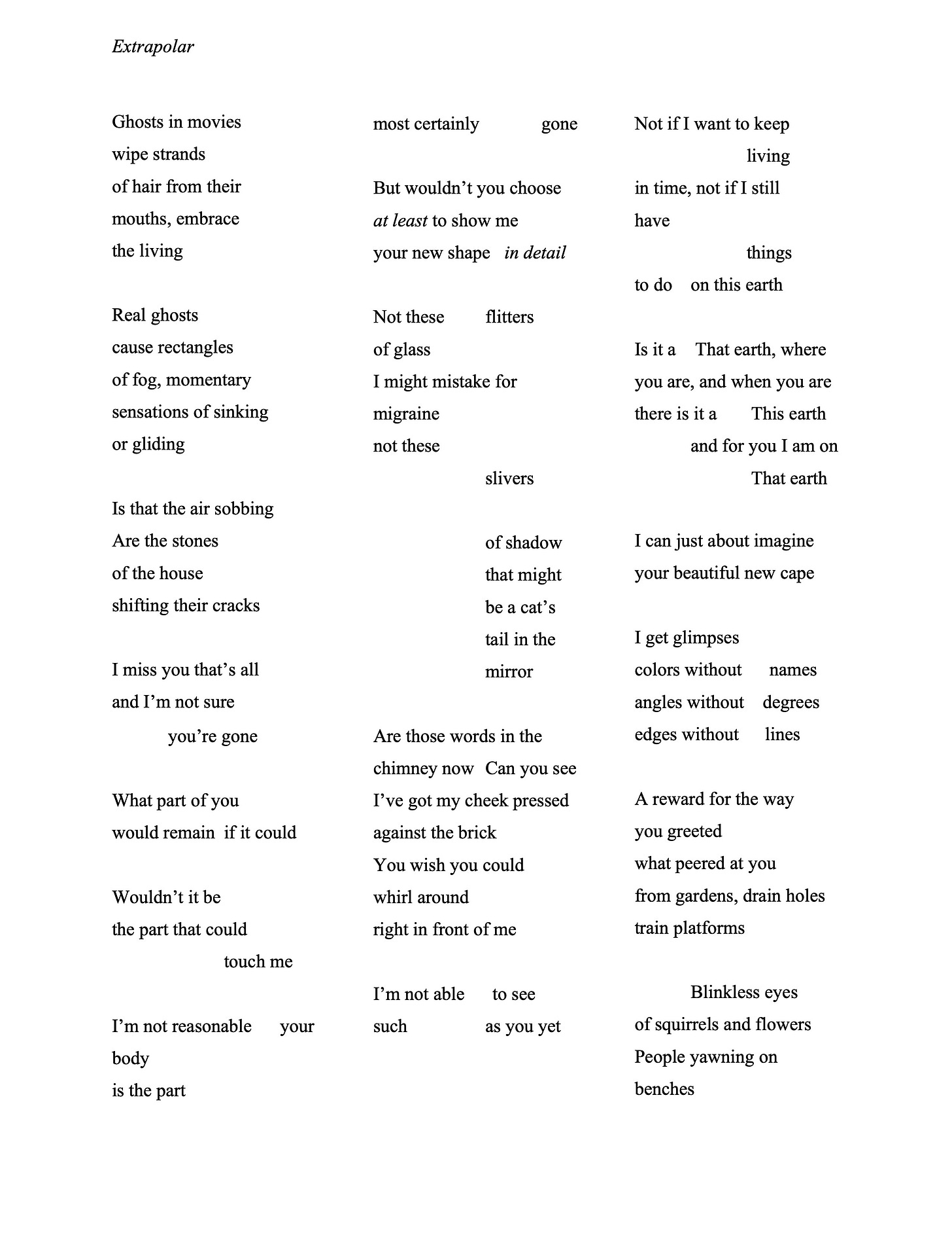 Extrapolar  Ghosts in movies   wipe strands   of hair from their   mouths, embrace   the living   Real ghosts   cause rectangles   of fog, momentary   sensations of sinking  or gliding   Is that the air sobbing  Are the stones   of the house   shifting their cracks   I miss you that’s all   and I’m not sure you’re gone   What part of you   would remain if it could   Wouldn’t it be   the part that could   touch me   I’m not reasonable your  body   is the part   most certainly gone   But wouldn’t you choose  at least to show me   your new shape in detail   Not these flitters  of glass   I might mistake for   migraine   not these   slivers   of shadow   that might   be a cat’s   tail in the   mirror   Are those words in the  chimney now Can you see  I’ve got my cheek pressed  against the brick   You wish you could   whirl around   right in front of me   I’m not able to see  such as you yet   Not if I want to keep  living   in time, not if I still   have   things   to do on this earth   Is it a That earth, where  you are, and when you are  there is it a This earth  and for you I am on  That earth   I can just about imagine  your beautiful new cape  I get glimpses   colors without names angles without degrees  edges without lines   A reward for the way  you greeted   what peered at you   from gardens, drain holes  train platforms   Blinkless eyes   of squirrels and flowers  People yawning on   benches  