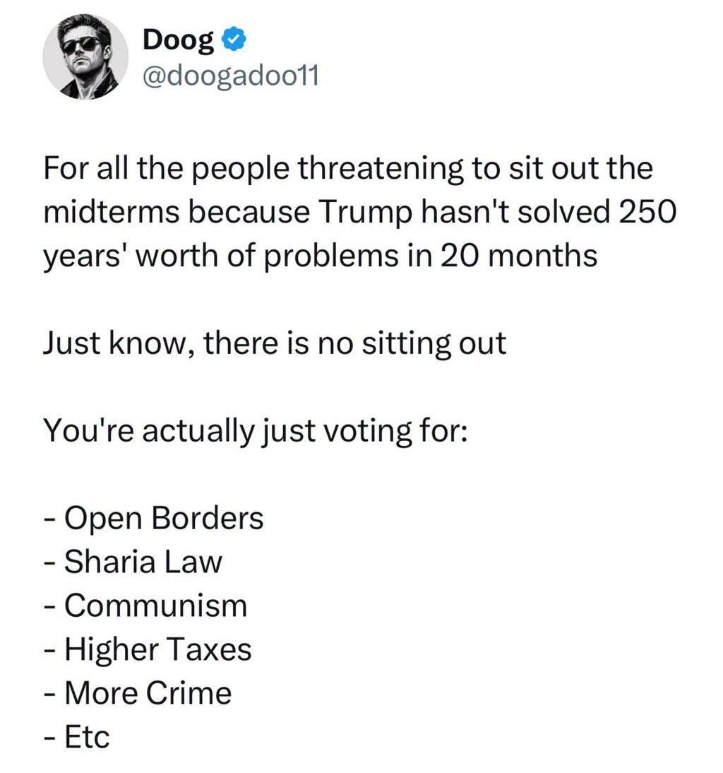 May be an image of text that says 'Doog @doogadoo11 For all the people threatening to sit out the midterms because Trump hasn't solved 250 years' worth of problems in 20 months Just know. there is no sitting out You're actually just voting for: -Open Borders -Sharia Law -Communism -Higher Taxes -More Crime -' May be an image of text that says 'Doog @doogadoo11 For all the people threatening to sit out the midterms because Trump hasn't solved 250 years' worth of problems in 20 months Just know. there is no sitting out You're actually just voting for: -Open Borders -Sharia Law -Communism -Higher Taxes -More Crime -'