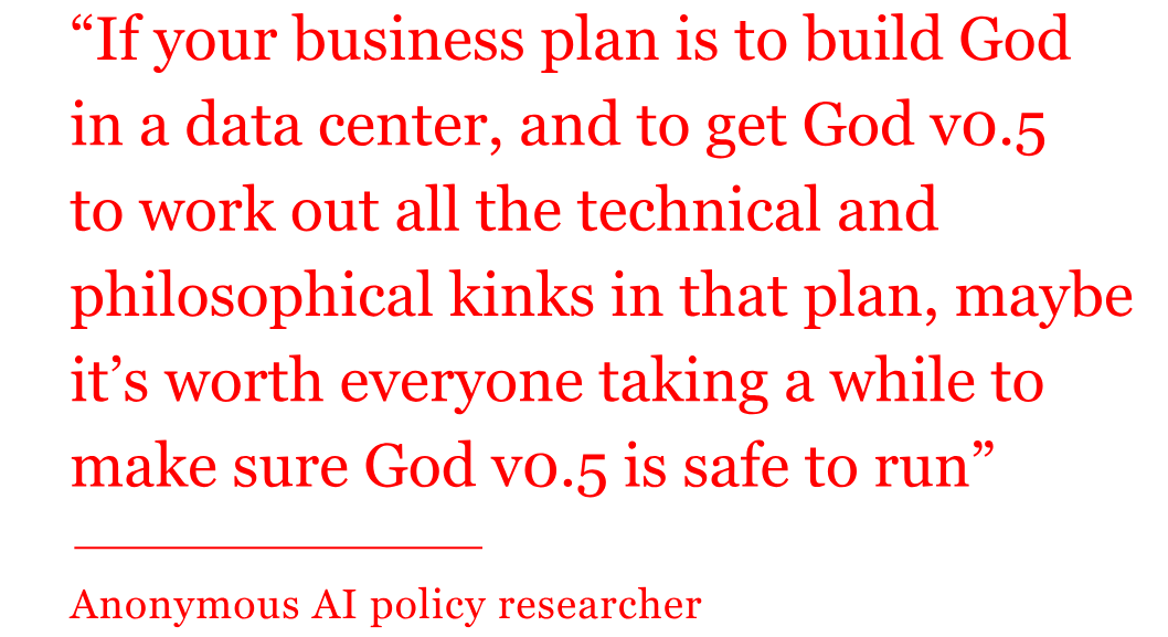 Quote from anonymous AI researcher reads: "“If your business plan is to build God  in a data center, and to get God v0.5  to work out all the technical and philosophical kinks in that plan, maybe it’s worth everyone taking a while to make sure God v0.5 is safe to run”