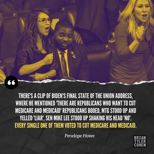 May be an image of ‎2 people and ‎text that says '‎歌込 THERE'S CLIP OF BIDEN'S FINAL STATE OF THE UNION ADDRESS, WHERE HE MENTIONED 'THERE ARE REPUBLICANS WHO WANT TO CUT MEDICARE AND MEDICAID' REPUBLICANS BOOED, MTG STOOD UP AND YELLED 'LIAR', SEN E LEE STOOD UP SHAKING HIS HEAD .'ס' EVERY SINGLE ONE OF THEM VOTED TO CUT MEDICARE AND MEDICAID. Penelope Howe BRIAN TYLER COHEN‎'‎‎