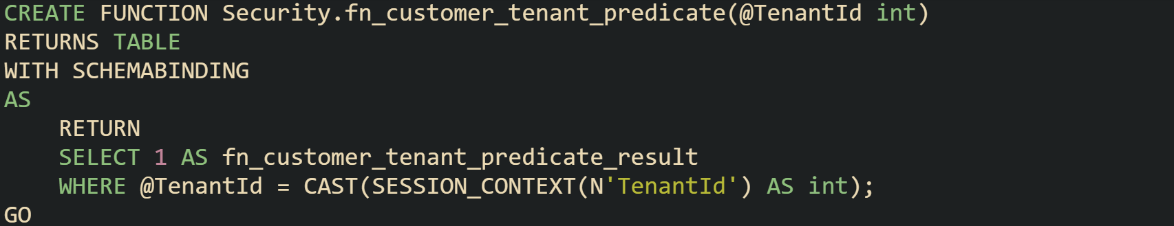 CREATE FUNCTION Security.fn_customer_tenant_predicate(@TenantId int) RETURNS TABLE WITH SCHEMABINDING AS RETURN SELECT 1 AS fn_customer_tenant_predicate_result WHERE @TenantId = CAST(SESSION_CONTEXT(N'TenantId') AS int); GO CREATE FUNCTION Security.fn_customer_tenant_predicate(@TenantId int) RETURNS TABLE WITH SCHEMABINDING AS RETURN SELECT 1 AS fn_customer_tenant_predicate_result WHERE @TenantId = CAST(SESSION_CONTEXT(N'TenantId') AS int); GO