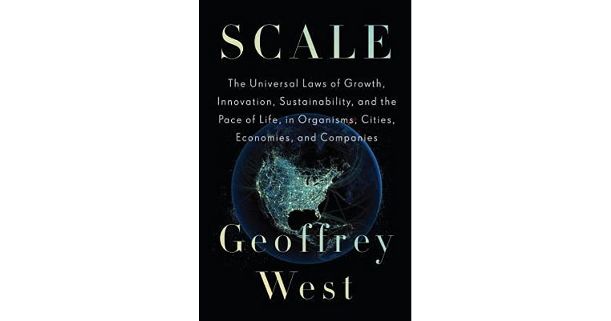 Scale: The Universal Laws of Growth, Innovation, Sustainability, and the Pace of Life in Organisms, Cities, Economies, and Companies by Geoffrey B. West Scale: The Universal Laws of Growth, Innovation, Sustainability, and the Pace of Life in Organisms, Cities, Economies, and Companies by Geoffrey B. West