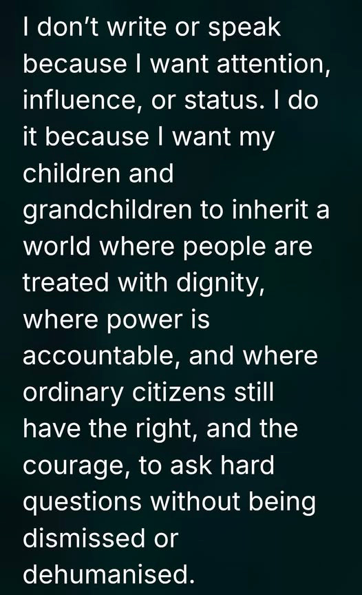May be an image of text that says 'I don't write or speak because I want attention, influence, or status. I do it because I want my children and grandchildren to inherit a world where people are treated with dignity, where power is accountable, and where ordinary citizens still have the right, and the courage, to ask hard questions without being dismissed or dehumanised.' May be an image of text that says 'I don't write or speak because I want attention, influence, or status. I do it because I want my children and grandchildren to inherit a world where people are treated with dignity, where power is accountable, and where ordinary citizens still have the right, and the courage, to ask hard questions without being dismissed or dehumanised.'