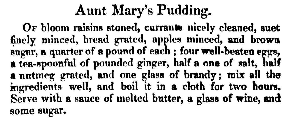 Aunt Mary's Pudding. Of bloom raisins stoned , currants nicely cleaned, suet finely minced, bread grated, apples minced, and brown sugar, a quarter of a pound of each ; four well- beaten eggs, a tea-spoonful of pounded ginger, half a one of salt, half a nutmeg grated, and one glass of brandy ; mix all the ingredients well , and boil it in a cloth for two hours. Serve with a sauce of melted butter, a glass of wine, and some sugar.