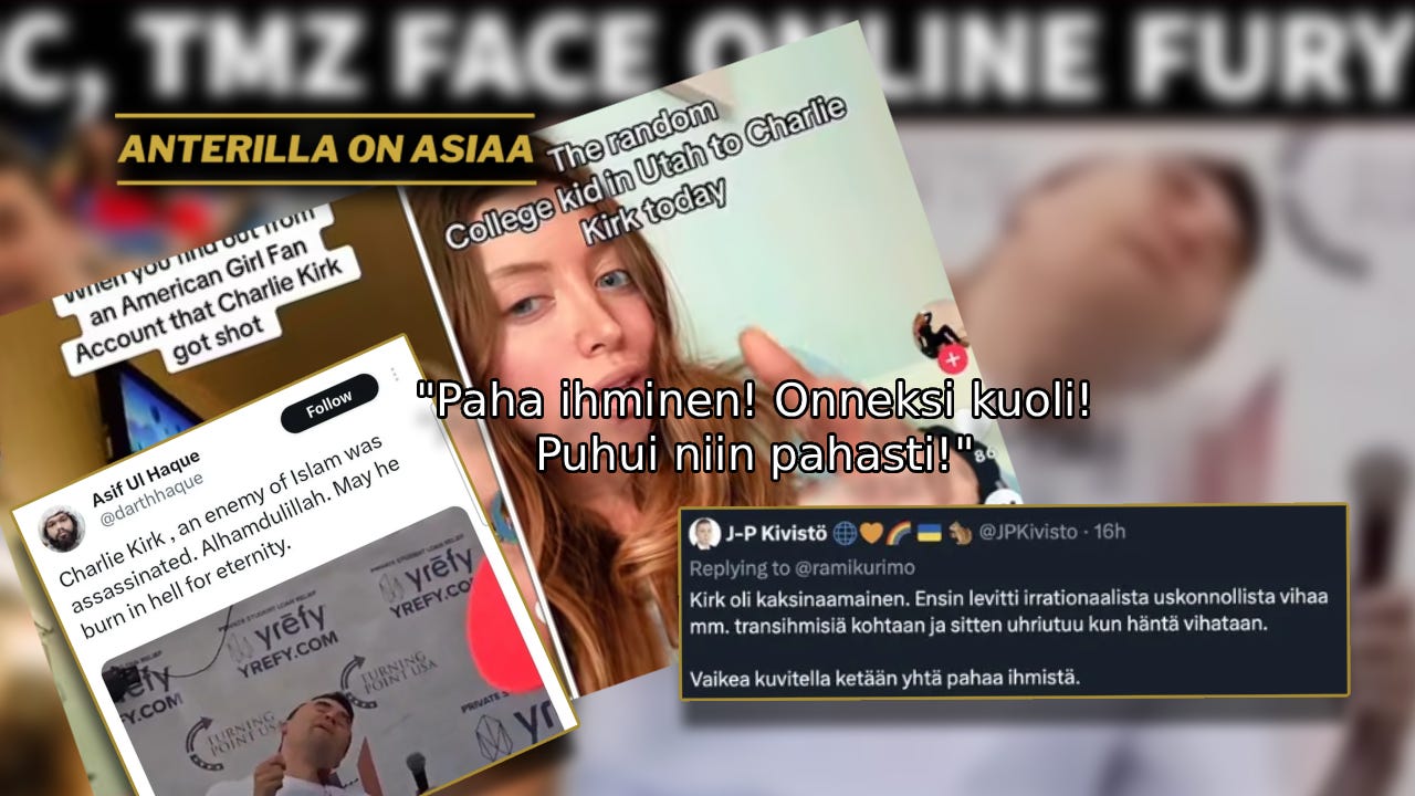 Maltillisimmasta päästä oleva Kirk on nyt kuolemansa jälkeen leimattu laajasti “vihapuhujaksi”, “pahaksi”, “rasistiksi”, “sionistiksi”, “islamofoobikoksi” sekä, unohtamatta, “transfoobikoksi”, joka “ansaitsi kuolla”. Maltillisimmasta päästä oleva Kirk on nyt kuolemansa jälkeen leimattu laajasti “vihapuhujaksi”, “pahaksi”, “rasistiksi”, “sionistiksi”, “islamofoobikoksi” sekä, unohtamatta, “transfoobikoksi”, joka “ansaitsi kuolla”.