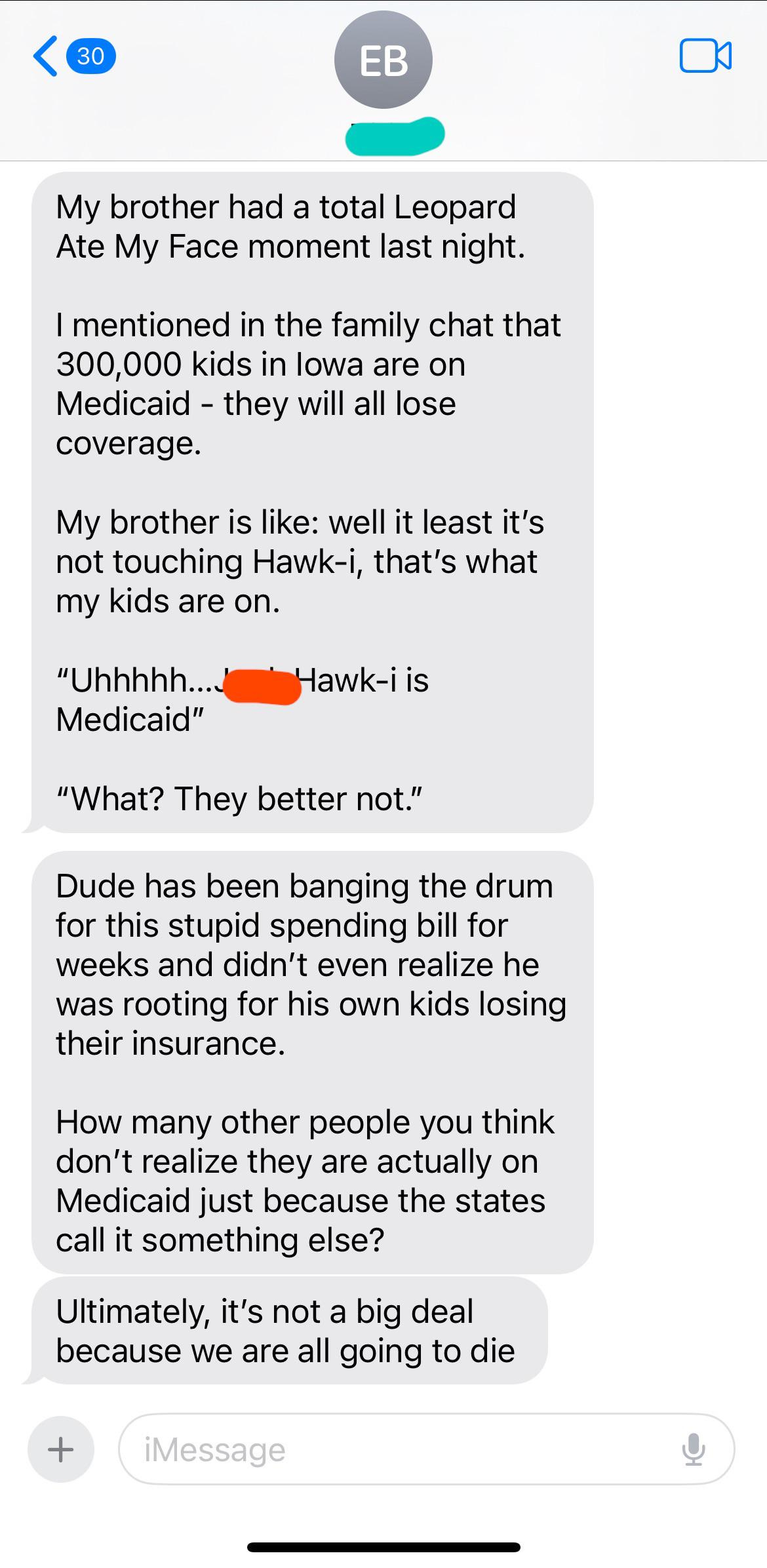 My brother had a total Leopard Ate My Face moment last night. I mentioned in the family chat that 300,000 kids in lowa are on Medicaid - they will all lose coverage. My brother is like: well it least it's not touching Hawk-i, that's what my kids are on. "Uhhhhh.... Medicaid" Hawk-i is "What? They better not." Dude has been banging the drum for this stupid spending bill for weeks and didn't even realize he was rooting for his own kids losing their insurance. How many other people you think don't realize they are actually on Medicaid just because the states call it something else? Ultimately, it's not a big deal because we are all going to die