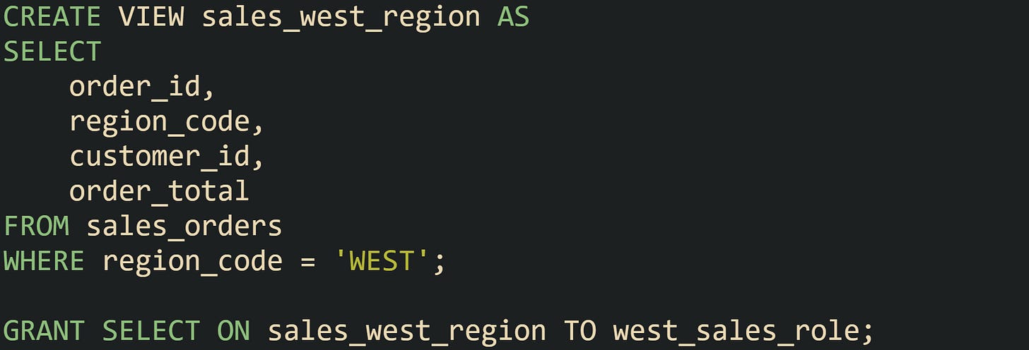 CREATE VIEW sales_west_region AS SELECT     order_id,     region_code,     customer_id,     order_total FROM sales_orders WHERE region_code = 'WEST';  GRANT SELECT ON sales_west_region TO west_sales_role;