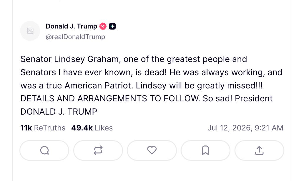 Trump: Senator Lindsey Graham, one of the greatest people and Senators I have ever known, is dead! He was always working, and was a true American Patriot. Lindsey will be greatly missed!!! DETAILS AND ARRANGEMENTS TO FOLLOW. So sad! President DONALD J. TRUMP Trump: Senator Lindsey Graham, one of the greatest people and Senators I have ever known, is dead! He was always working, and was a true American Patriot. Lindsey will be greatly missed!!! DETAILS AND ARRANGEMENTS TO FOLLOW. So sad! President DONALD J. TRUMP