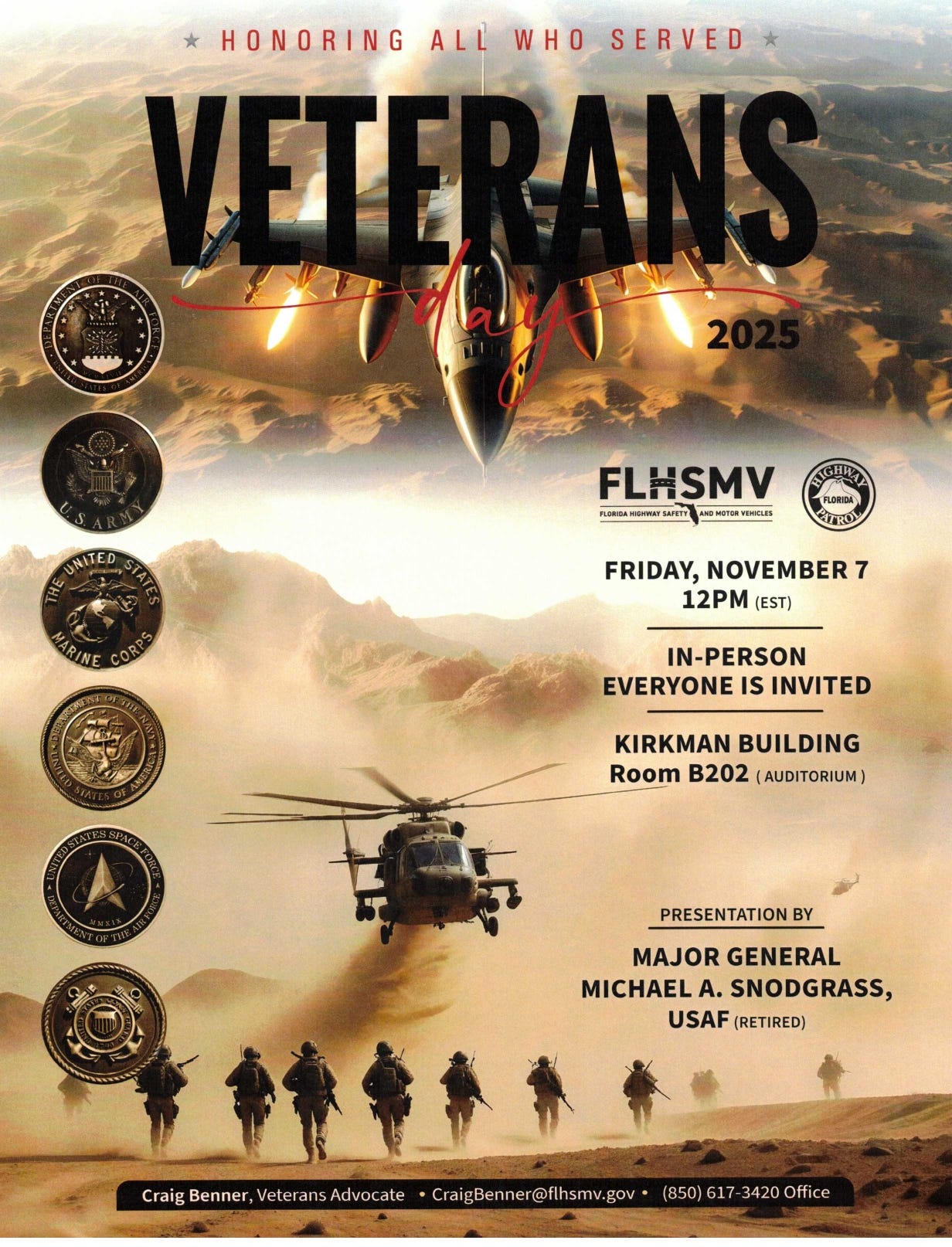 A Veterans Day 2025 event poster with the heading “Honoring All Who Served.” The background shows a fighter jet overhead and a military helicopter kicking up dust as a line of soldiers advances across a desert landscape. Along the left side are six service seals: Department of the Air Force, U.S. Army, United States Marine Corps, Department of the Navy, United States Space Force, and United States Coast Guard. On the right are the FLHSMV (Florida Highway Safety and Motor Vehicles) and Florida Highway Patrol logos. Event details read: Friday, November 7, 12 PM (EST); In-person, everyone is invited; Kirkman Building, Room B202 (Auditorium). Presentation by Major General Michael A. Snodgrass, USAF (Retired). Contact at the bottom: Craig Benner, Veterans Advocate, CraigBenner@flhsmv.gov, (850) 617-3420 Office. A Veterans Day 2025 event poster with the heading “Honoring All Who Served.” The background shows a fighter jet overhead and a military helicopter kicking up dust as a line of soldiers advances across a desert landscape. Along the left side are six service seals: Department of the Air Force, U.S. Army, United States Marine Corps, Department of the Navy, United States Space Force, and United States Coast Guard. On the right are the FLHSMV (Florida Highway Safety and Motor Vehicles) and Florida Highway Patrol logos. Event details read: Friday, November 7, 12 PM (EST); In-person, everyone is invited; Kirkman Building, Room B202 (Auditorium). Presentation by Major General Michael A. Snodgrass, USAF (Retired). Contact at the bottom: Craig Benner, Veterans Advocate, CraigBenner@flhsmv.gov, (850) 617-3420 Office.
