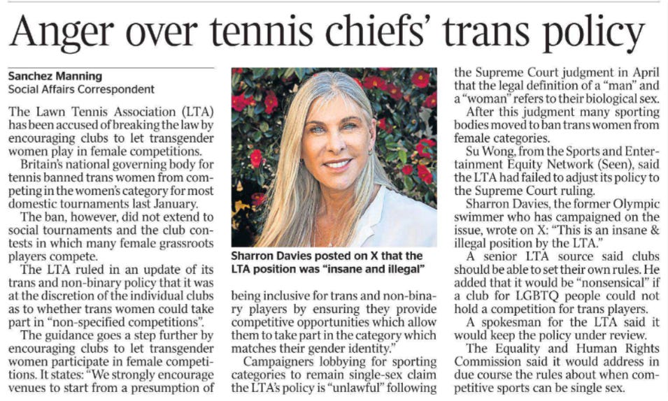 Anger over tennis chiefs’ trans policy Sanchez Manning - Social Affairs Correspondent  Sharron Davies posted on X that the LTA position was “insane and illegal” The Lawn Tennis Association (LTA) has been accused of breaking the law by encouraging clubs to let transgender women play in female competitions.  Britain’s national governing body for tennis banned trans women from competing in the women’s category for most domestic tournaments last January.  The ban, however, did not extend to social tournaments and the club contests in which many female grassroots players compete.  The LTA ruled in an update of its trans and non-binary policy that it was at the discretion of the individual clubs as to whether trans women could take part in “non-specified competitions”.  The guidance goes a step further by encouraging clubs to let transgender women participate in female competitions.  It states: “We strongly encourage venues to start from a presumption of being inclusive for trans and non-binary players by ensuring they provide competitive opportunities which allow them to take part in the category which matches their gender identity.”  Campaigners lobbying for sporting categories to remain single-sex claim the LTA’s policy is “unlawful” following the Supreme Court judgment in April that the legal definition of a “man” and a “woman” refers to their biological sex.  After this judgment many sporting bodies moved to ban trans women from female categories.  Su Wong, from the Sports and Entertainment Equity Network (Seen), said the LTA had failed to adjust its policy to the Supreme Court ruling.  Sharron Davies, the former Olympic swimmer who has campaigned on the issue, wrote on X: “This is an insane & illegal position by the LTA.”  A senior LTA source said clubs should be able to set their own rules. He added that it would be “nonsensical” if a club for LGBTQ people could not hold a competition for trans players.  A spokesman for the LTA said it would keep the policy under review.  The Equality and Human Rights Commission said it would address in due course the rules about when competitive sports can be single sex.
