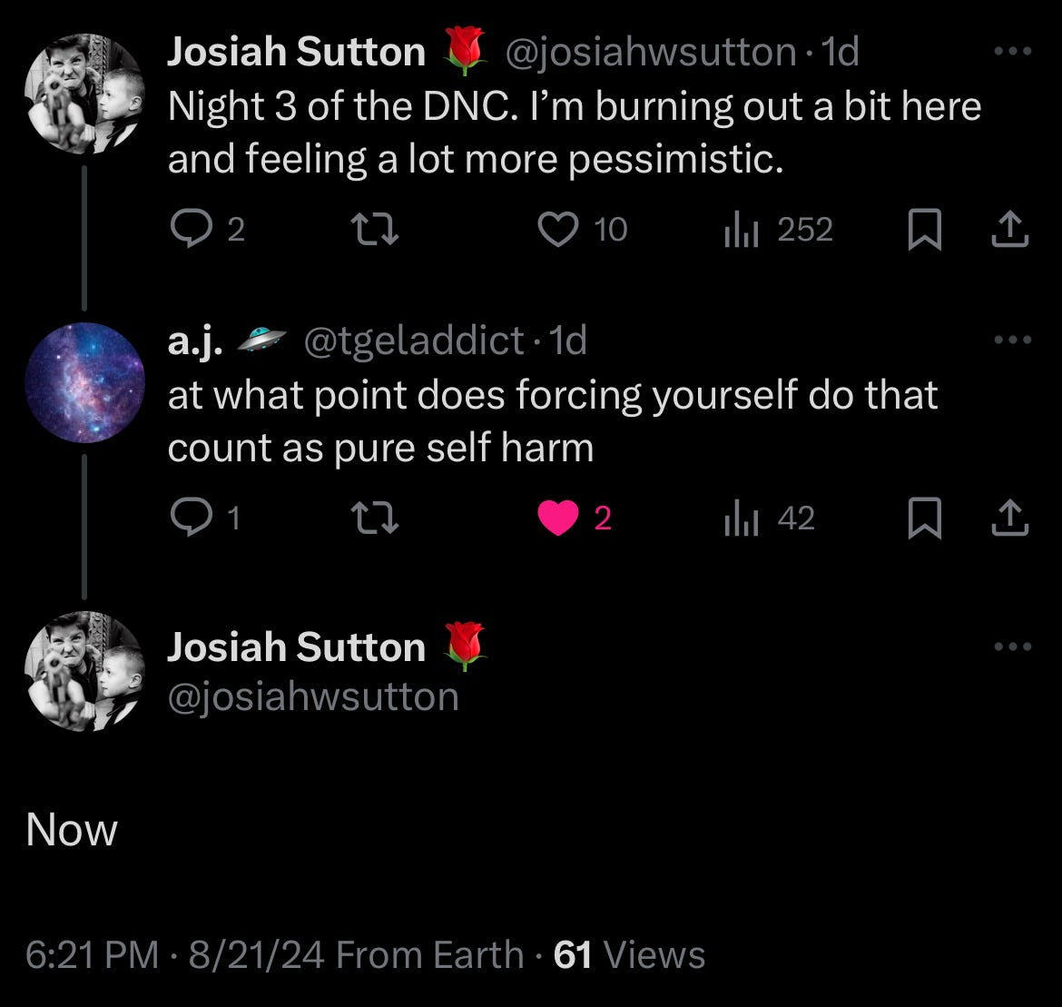 A tweet thread. I tweeted, "Night 3 of the DNC. I'm burned out a bit here and feeling a lot more pessimistic." To which @tgeladdict replied, "at what point does forcing yourself do that count as self harm." I respond, "Now." A tweet thread. I tweeted, "Night 3 of the DNC. I'm burned out a bit here and feeling a lot more pessimistic." To which @tgeladdict replied, "at what point does forcing yourself do that count as self harm." I respond, "Now."