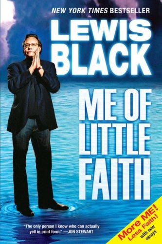 The New York Times bestseller from "the only person I know who can actually yell in print form" (Jon Stewart).  Lewis Black, the bitingly funny comedian, social critic, and bestselling author comes up with some answers to questions about faith. Or at least his answers. In more than two dozen essays that investigate everything from the differences between how Christians and Jews celebrate their holidays, to the politics of faith, to the individual search for transcendence, Black irreverently and hilariously explores his unique odyssey through religion and belief.