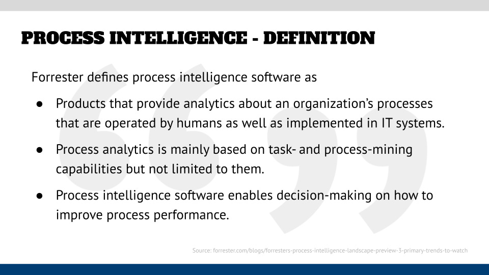“Products that provide analytics about an organization’s processes that are operated by humans as well as implemented in IT systems. Process analytics is mainly based on task- and process-mining capabilities but not limited to them. Process intelligence software enables decision-making on how to improve process performance.“