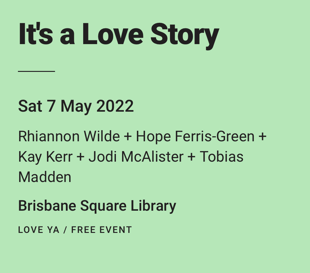 Black text in a green box that reads: It's a Love Story Sat 7 May 2022 Rhiannon Wilde + Hope Ferris-Green + Kay Kerr + Jodi McAlister + Tobias Madden Brisbane Square Library LOVE YA / FREE EVENT Black text in a green box that reads: It's a Love Story Sat 7 May 2022 Rhiannon Wilde + Hope Ferris-Green + Kay Kerr + Jodi McAlister + Tobias Madden Brisbane Square Library LOVE YA / FREE EVENT