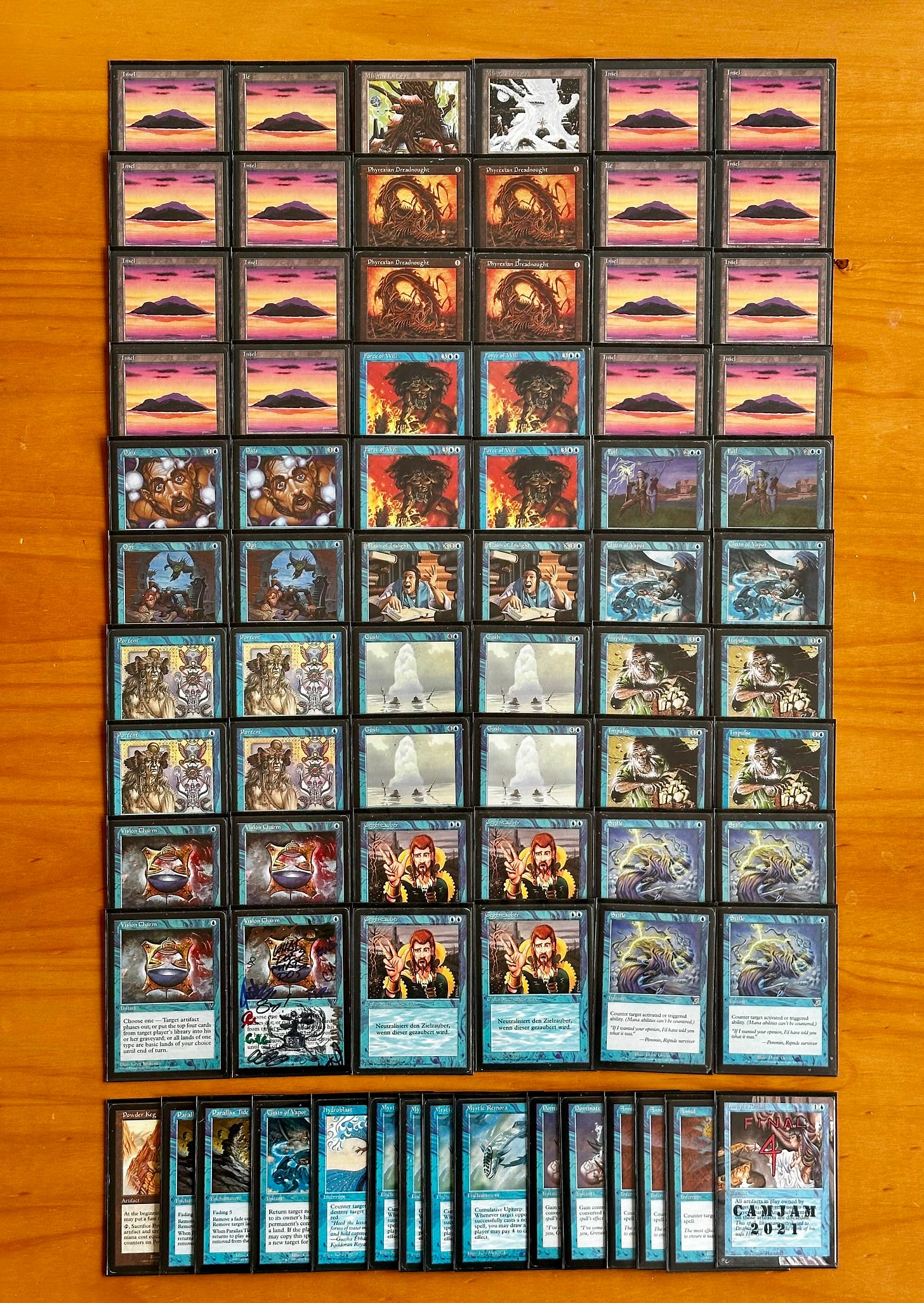 2 Chain of Vapor
4 Counterspell
2 Daze
2 Flash of Insight
2 Foil
4 Force of Will
4 Gush
4 Impulse
16 Island
2 Mishra's Factory
2 Opt
4 Phyrexian Dreadnought
4 Portent
4 Stifle
4 Vision Charm
SIDEBOARD:
3 Annul
1 Chain of Vapor
2 Dominate
1 Hurkyl's Recall
1 Hydroblast
4 Mystic Remora
2 Parallax Tide
1 Powder Keg 2 Chain of Vapor
4 Counterspell
2 Daze
2 Flash of Insight
2 Foil
4 Force of Will
4 Gush
4 Impulse
16 Island
2 Mishra's Factory
2 Opt
4 Phyrexian Dreadnought
4 Portent
4 Stifle
4 Vision Charm
SIDEBOARD:
3 Annul
1 Chain of Vapor
2 Dominate
1 Hurkyl's Recall
1 Hydroblast
4 Mystic Remora
2 Parallax Tide
1 Powder Keg
