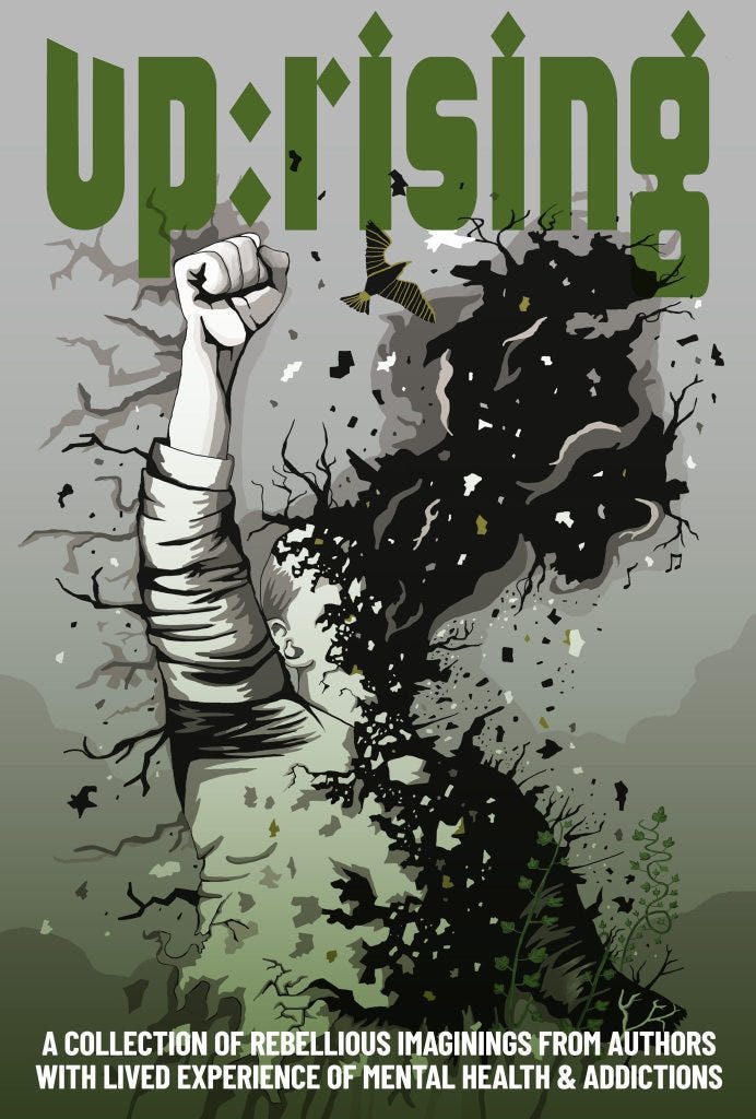 Up:rising: A collection of rebellious imaginings from authors with lived experience of mental health & addictions. Cover is in green tones featuring a person with their face dissolving into night and trees sprouting from their body with one upraised fist. Up:rising: A collection of rebellious imaginings from authors with lived experience of mental health & addictions. Cover is in green tones featuring a person with their face dissolving into night and trees sprouting from their body with one upraised fist.