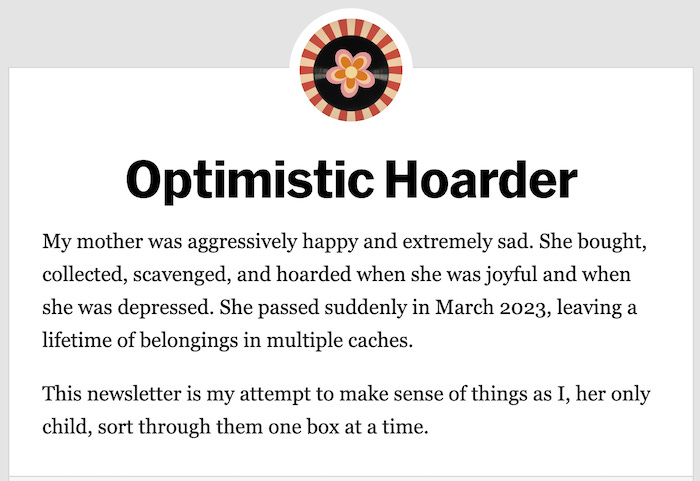 screenshot from Optimistic Hoarder blog with text that says "  My mother was aggressively happy and extremely sad. She bought, collected, scavenged, and hoarded when she was joyful and when she was depressed. She passed suddenly in March 2023, leaving a lifetime of belongings in multiple caches.  This newsletter is my attempt to make sense of things as I, her only child, sort through them one box at a time."