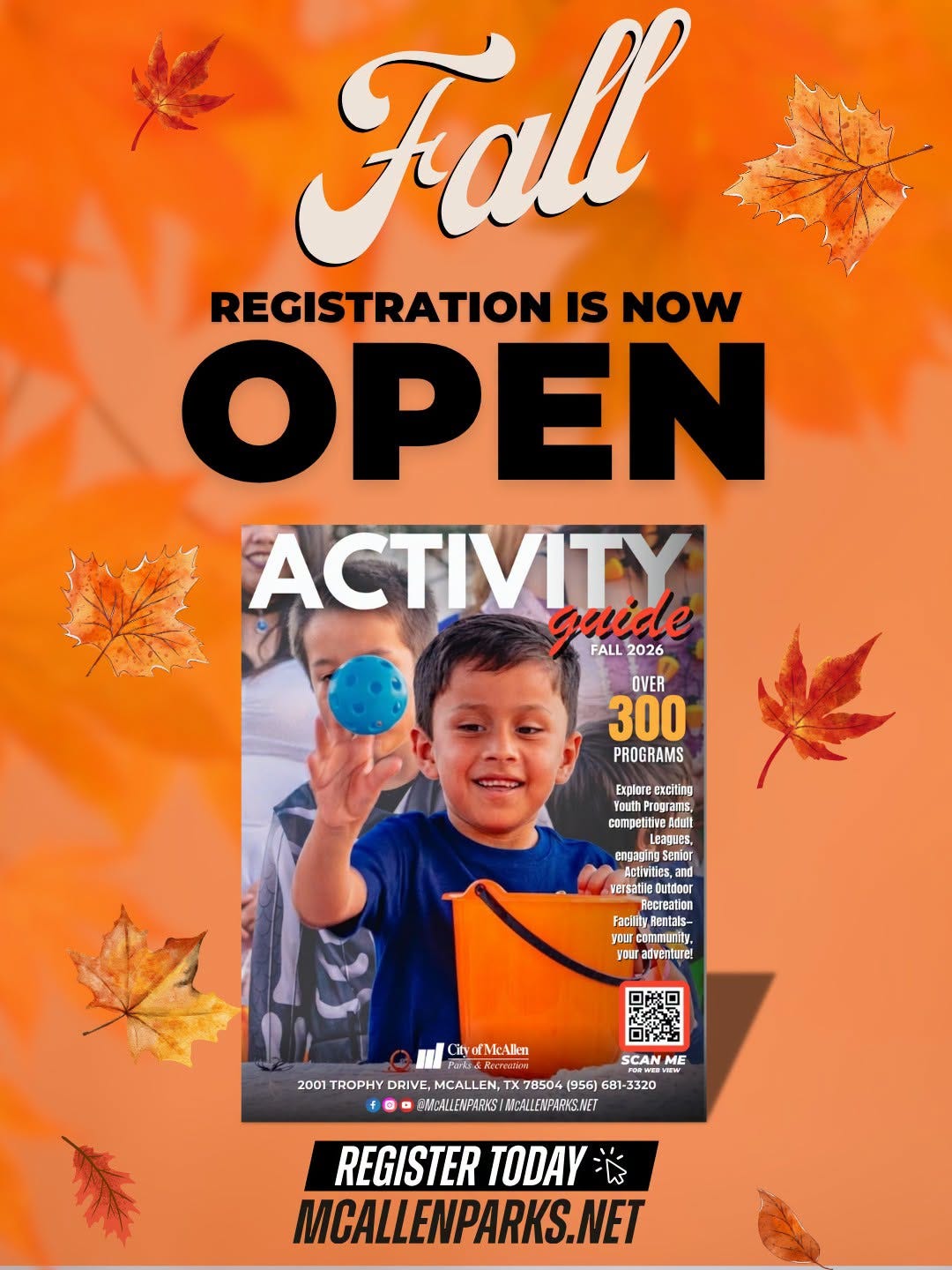 May be an image of text that says 'Fall REGISTRATION IS NOW OPEN ACTIVITY guide FALL 2026 OVER 300 PROGRAMS Explore Exciting grams, grams, competitive Edult eaques, engaging Aclhnitiesa Aciitties,a versatiledutdoor ecreation Facility.A acilitv.Aentals- yourc orcommuni community, yBиK adventuret ityorMcAlkn Alken [Mc SCAN ME 2001 TROPHY DRIVE, MCALLEN, TX7 (956) 681- 681 -3320 @NHEALLENPARNS/ CMABALEINPARYS/ANIAENPARSAE MOALLENPAINSNET REGISTER TODAY MCALLENPARKS.NET'