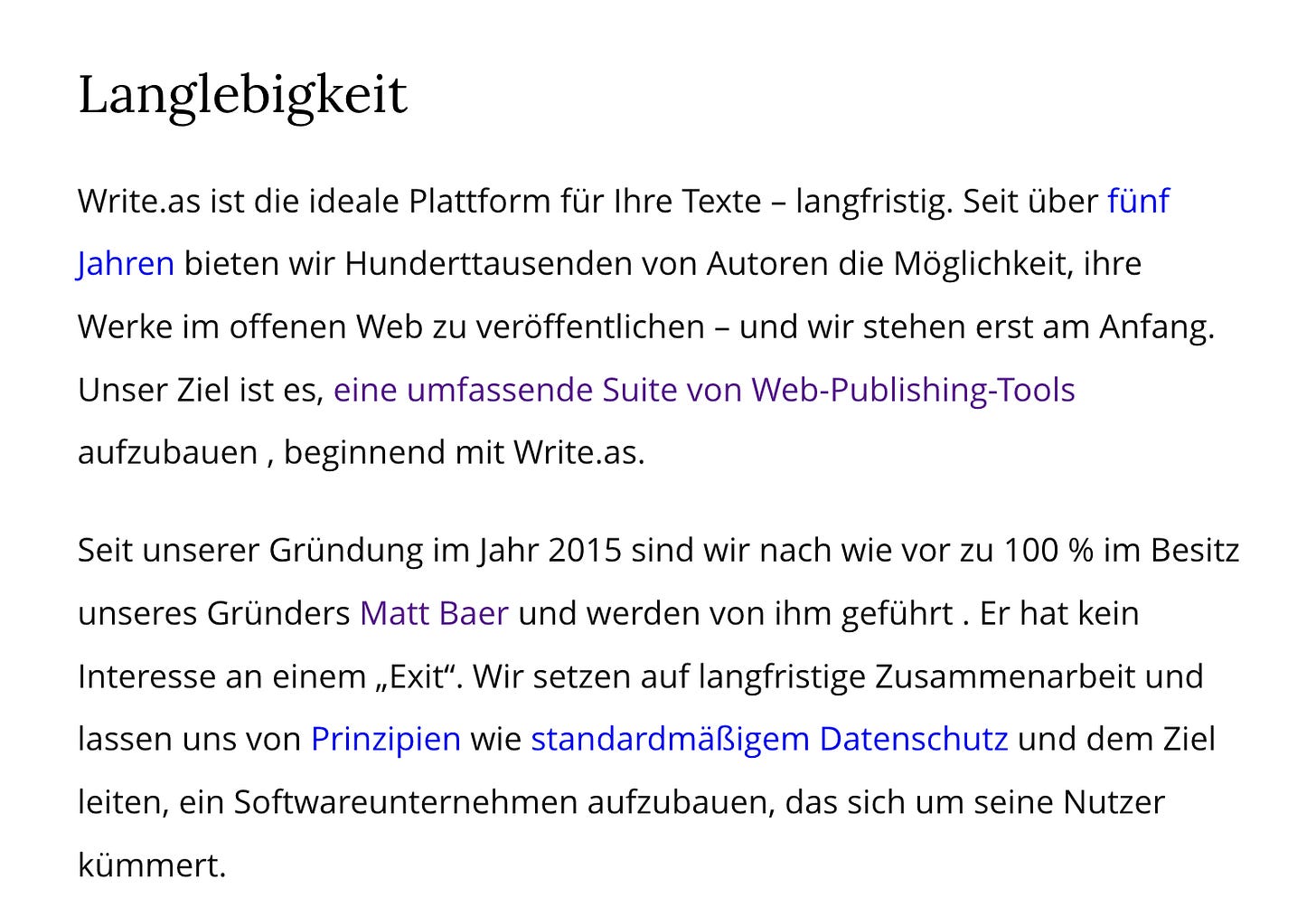 Screenshot von Write.as 'Langlebigkeit'-Seite: Text erklärt dass Write.as seit über fünf Jahren existiert, zu 100% im Besitz von Gründer Matt Baer ist, der kein Interesse an einem Exit hat, und von Prinzipien wie standardmäßigem Datenschutz geleitet wird - Ziel ist ein Softwareunternehmen das sich um seine Nutzer kümmert. Screenshot von Write.as 'Langlebigkeit'-Seite: Text erklärt dass Write.as seit über fünf Jahren existiert, zu 100% im Besitz von Gründer Matt Baer ist, der kein Interesse an einem Exit hat, und von Prinzipien wie standardmäßigem Datenschutz geleitet wird - Ziel ist ein Softwareunternehmen das sich um seine Nutzer kümmert.